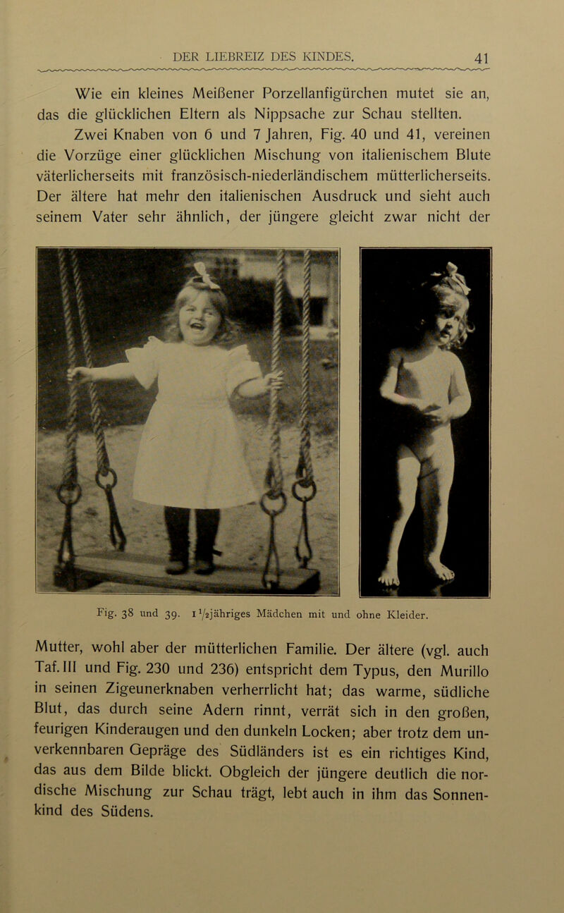 Wie ein kleines Meißener Porzellanfigürchen mutet sie an, das die glücklichen Eltern als Nippsache zur Schau stellten. Zwei Knaben von 6 und 7 Jahren, Fig. 40 und 41, vereinen die Vorzüge einer glücklichen Mischung von italienischem Blute väterlicherseits mit französisch-niederländischem mütterlicherseits. Der ältere hat mehr den italienischen Ausdruck und sieht auch seinem Vater sehr ähnlich, der jüngere gleicht zwar nicht der Fig. 38 und 39. iY2jähriges Mädchen mit und ohne Kleider. Mutter, wohl aber der mütterlichen Familie. Der ältere (vgl. auch Taf. III und Fig. 230 und 236) entspricht dem Typus, den Murillo in seinen Zigeunerknaben verherrlicht hat; das warme, südliche Blut, das durch seine Adern rinnt, verrät sich in den großen, feurigen Kinderaugen und den dunkeln Locken; aber trotz dem un- verkennbaren Gepräge des Südländers ist es ein richtiges Kind, das aus dem Bilde blickt. Obgleich der jüngere deutlich die nor- dische Mischung zur Schau trägt, lebt auch in ihm das Sonnen- kind des Südens.