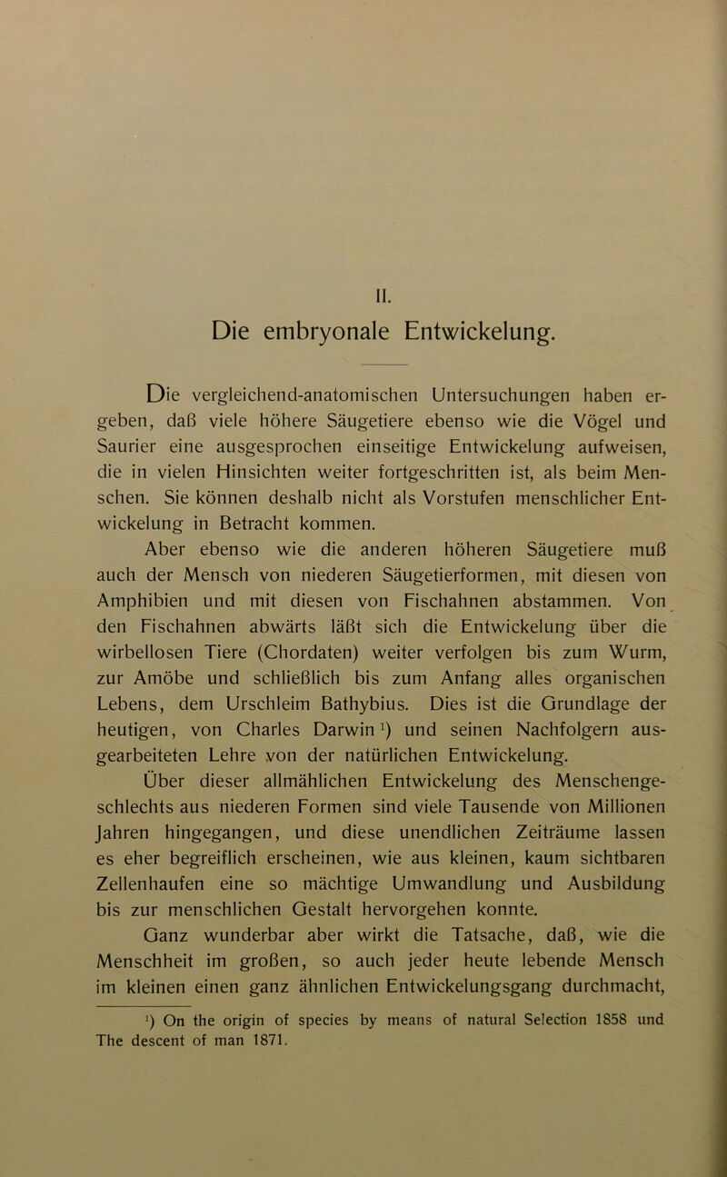 II. Die embryonale Entwickelung. Die vergleichend-anatomischen Untersuchungen haben er- geben, daß viele höhere Säugetiere ebenso wie die Vögel und Saurier eine ausgesprochen einseitige Entwickelung aufweisen, die in vielen Hinsichten weiter fortgeschritten ist, als beim Men- schen. Sie können deshalb nicht als Vorstufen menschlicher Ent- wickelung in Betracht kommen. Aber ebenso wie die anderen höheren Säugetiere muß auch der Mensch von niederen Säugetierformen, mit diesen von Amphibien und mit diesen von Fischahnen abstammen. Von den Fischahnen abwärts läßt sich die Entwickelung über die wirbellosen Tiere (Chordaten) weiter verfolgen bis zum Wurm, zur Amöbe und schließlich bis zum Anfang alles organischen Lebens, dem Urschleim Bathybius. Dies ist die Grundlage der heutigen, von Charles Darwin i) und seinen Nachfolgern aus- gearbeiteten Lehre von der natürlichen Entwickelung. Über dieser allmählichen Entwickelung des Menschenge- schlechts aus niederen Formen sind viele Tausende von Millionen Jahren hingegangen, und diese unendlichen Zeiträume lassen es eher begreiflich erscheinen, wie aus kleinen, kaum sichtbaren Zellenhaufen eine so mächtige Umwandlung und Ausbildung bis zur menschlichen Gestalt hervorgehen konnte. Ganz wunderbar aber wirkt die Tatsache, daß, wie die Menschheit im großen, so auch jeder heute lebende Mensch im kleinen einen ganz ähnlichen Entwickelungsgang durchmacht, b On the origin of species by means of natural Selection 1858 und The descent of man 1871.