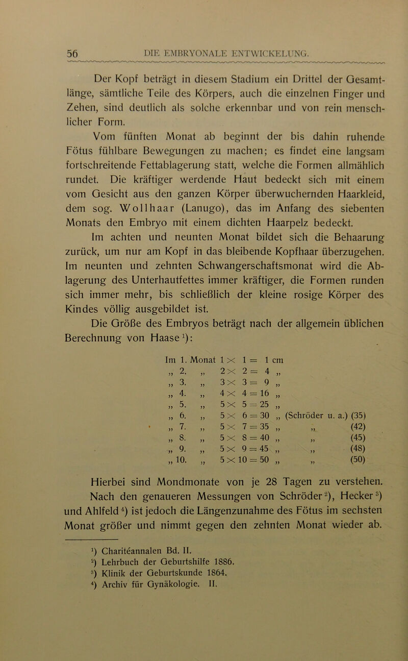 Der Kopf beträgt in diesem Stadium ein Drittel der Gesamt- länge, sämtliche Teile des Körpers, auch die einzelnen Finger und Zehen, sind deutlich als solche erkennbar und von rein mensch- licher Form. Vom fünften Monat ab beginnt der bis dahin ruhende Fötus fühlbare Bewegungen zu machen; es findet eine langsam fortschreitende Fettablagerung statt, welche die Formen allmählich rundet. Die kräftiger werdende Flaut bedeckt sich mit einem vom Gesicht aus den ganzen Körper überwuchernden Flaarkleid, dem sog. Wollhaar (Lanugo), das im Anfang des siebenten Monats den Embryo mit einem dichten Haarpelz bedeckt. Im achten und neunten Monat bildet sich die Behaarung zurück, um nur am Kopf in das bleibende Kopfhaar überzugehen. Im neunten und zehnten Schwangerschaftsmonat wird die Ab- lagerung des Unterhautfettes immer kräftiger, die Formen runden sich immer mehr, bis schließlich der kleine rosige Körper des Kindes völlig ausgebildet ist. Die Größe des Embryos beträgt nach der allgemein üblichen Berechnung von Haase^): Im 1. Monat 1 X 1 = 1 cm „ 2. jy 2X 2= 4 yy „ 3. yy 3x 3= 9 yy ,, 4. yy 4x 4 = 16 yy „ 5. yy 5x 5 = 25 yy „ 6. yy 5x 6 = 30 yy (Schröder u. a.) (35) » 7. yy 5 X 7 = 35 yy (42) „ 8. yy 5x 8 = 40 yy (45) ,, 9. yy 5x 9 = 45 yy (48) „ 10. yy 5 X 10 = 50 yy „ (50) Hierbei sind Mondmonate von je 28 Tagen zu verstehen. Nach den genaueren Messungen von Schröder^), Hecker^) und Ahlfeld^) ist jedoch die Längenzunahme des Fötus im sechsten Monat größer und nimmt gegen den zehnten Monat wieder ab. b Chariteannalen Bd. II. Lehrbuch der Geburtshilfe 1886. Klinik der Geburtskunde 1864. Archiv für Gynäkologie. II.