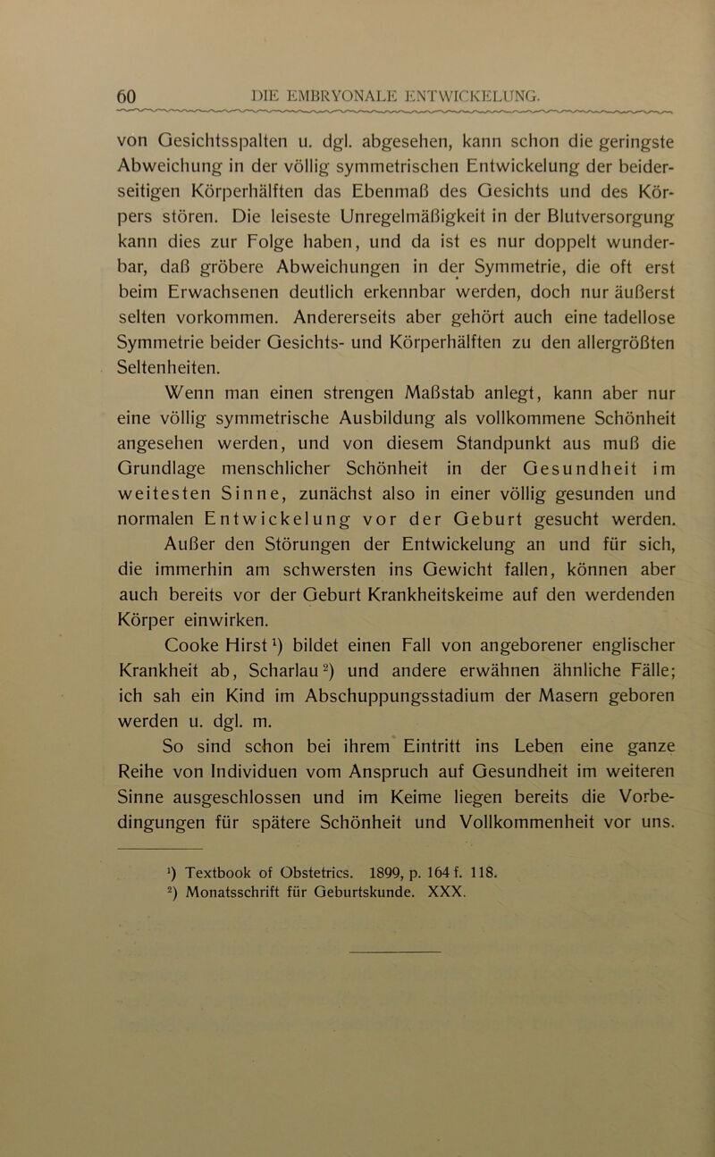 von Gesichtsspalten u. dgl. abgesehen, kann schon die geringste Abweichung in der völlig symmetrischen Entwickelung der beider- seitigen Körperhälften das Ebenmaß des Gesichts und des Kör- pers stören. Die leiseste Unregelmäßigkeit in der Blutversorgung kann dies zur Folge haben, und da ist es nur doppelt wunder- bar, daß gröbere Abweichungen in der Symmetrie, die oft erst beim Erwachsenen deutlich erkennbar werden, doch nur äußerst selten Vorkommen. Andererseits aber gehört auch eine tadellose Symmetrie beider Gesichts- und Körperhälften zu den allergrößten Seltenheiten. Wenn man einen strengen Maßstab anlegt, kann aber nur eine völlig symmetrische Ausbildung als vollkommene Schönheit angesehen werden, und von diesem Standpunkt aus muß die Grundlage menschlicher Schönheit in der Gesundheit im weitesten Sinne, zunächst also in einer völlig gesunden und normalen Entwickelung vor der Geburt gesucht werden. Außer den Störungen der Entwickelung an und für sich, die immerhin am schwersten ins Gewicht fallen, können aber auch bereits vor der Geburt Krankheitskeime auf den werdenden Körper einwirken. Cooke Hirst bildet einen Fall von angeborener englischer Krankheit ab. Scharlauund andere erwähnen ähnliche Fälle; ich sah ein Kind im Abschuppungsstadium der Masern geboren werden u. dgl. m. So sind schon bei ihrem Eintritt ins Leben eine ganze Reihe von Individuen vom Anspruch auf Gesundheit im weiteren Sinne ausgeschlossen und im Keime liegen bereits die Vorbe- dingungen für spätere Schönheit und Vollkommenheit vor uns. 1) Textbook of Obstetrics. 1899, p. 164 f. 118. 2) Monatsschrift für Geburtskunde. XXX.