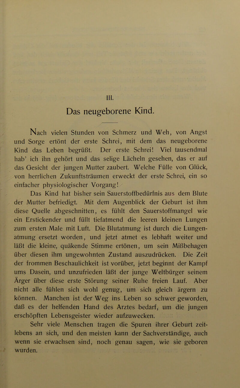 Das neugeborene Kind. Nach vielen Stunden von Schmerz und Weh, von Angst und Sorge ertönt der erste Schrei, mit dem das neugeborene Kind das Leben begrüßt. Der erste Schrei! Viel tausendmal hab’ ich ihn gehört und das selige Lächeln gesehen, das er auf das Gesicht der jungen Mutter zaubert. Welche Fülle von Glück, von herrlichen Zukunftsträumen erweckt der erste Schrei, ein so einfacher physiologischer Vorgang! Das Kind hat bisher sein Sauerstoffbedürfnis aus dem Blute der Mutter befriedigt. Mit dem Augenblick der Geburt ist ihm diese Quelle abgeschnitten, es fühlt den Sauerstoffmangel wie ein Erstickender und füllt tiefatmend die leeren kleinen Lungen zum ersten Male mit Luft. Die Blutatmung ist durch die Lungen- atmung ersetzt worden, und jetzt atmet es lebhaft weiter und läßt die kleine, quäkende Stimme ertönen, um sein Mißbehagen über diesen ihm ungewohnten Zustand auszudrücken. Die Zeit der frommen Beschaulichkeit ist vorüber, jetzt beginnt der Kampf ums Dasein, und unzufrieden läßt der junge Weltbürger seinem Ärger über diese erste Störung seiner Ruhe freien Lauf. Aber nicht alle fühlen sich wohl genug, um sich gleich ärgern zu können. Manchen ist der Weg ins Leben so schwer geworden, daß es der helfenden Hand des Arztes bedarf, um die jungen erschöpften Lebensgeister wieder aufzuwecken. Sehr viele Menschen tragen die Spuren ihrer Geburt zeit- lebens an sich, und den meisten kann der Sachverständige, auch wenn sie erwachsen sind, noch genau sagen, wie sie geboren wurden.