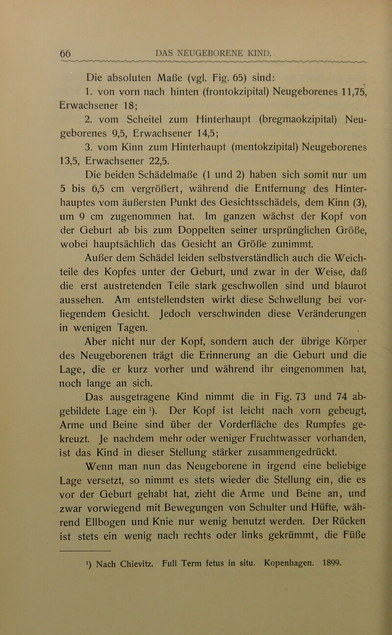 Die absoluten Maße (vgl. Fig. 65) sind: 1. von vorn nach hinten (frontokzipital) Neugeborenes 11,75, Erwachsener 18; 2. vom Scheitel zum Hinterhaupt (bregmaokzipital) Neu- geborenes 9,5, Erwachsener 14,5; 3. vom Kinn zum Hinterhaupt (mentokzipital) Neugeborenes 13,5, Erwachsener 22,5. Die beiden Schädelmaße (1 und 2) haben sich somit nur um 5 bis 6,5 cm vergrößert, während die Entfernung des Hinter- hauptes vom äußersten Punkt des Gesichtsschädels, dem Kinn (3), um 9 cm zugenommen hat. Im ganzen wächst der Kopf von der Geburt ab bis zum Doppelten seiner ursprünglichen Größe, wobei hauptsächlich das Gesicht an Größe zunimmt. Außer dem Schädel leiden selbstverständlich auch die Weich- teile des Kopfes unter der Geburt, und zwar in der Weise, daß die erst austretenden Teile stark geschwollen sind und blaurot aussehen. Am entstellendsten wirkt diese Schwellung bei vor- liegendem Gesicht. Jedoch verschwinden diese Veränderungen in wenigen Tagen. Aber nicht nur der Kopf, sondern auch der übrige Körper des Neugeborenen trägt die Erinnerung an die Geburt und die Lage, die er kurz vorher und während ihr eingenommen hat, noch lange an sich. Das ausgetragene Kind nimmt die in Fig. 73 und 74 ab- gebildete Lage ein ^). Der Kopf ist leicht nach vorn gebeugt. Arme und Beine sind über der Vorderfläche des Rumpfes ge- kreuzt. Je nachdem mehr oder weniger Fruchtwasser vorhanden, ist das Kind in dieser Stellung stärker zusammengedrückt. Wenn man nun das Neugeborene in irgend eine beliebige Lage versetzt, so nimmt es stets wieder die Stellung ein, die es vor der Geburt gehabt hat, zieht die Arme und Beine an, und zwar vorwiegend mit Bewegungen von Schulter und Hüfte, wäh- rend Ellbogen und Knie nur wenig benutzt werden. Der Rücken ist stets ein wenig nach rechts oder links gekrümmt, die Füße 9 Nach Chievitz. Full Term fetus in situ. Kopenhagen. 1899.