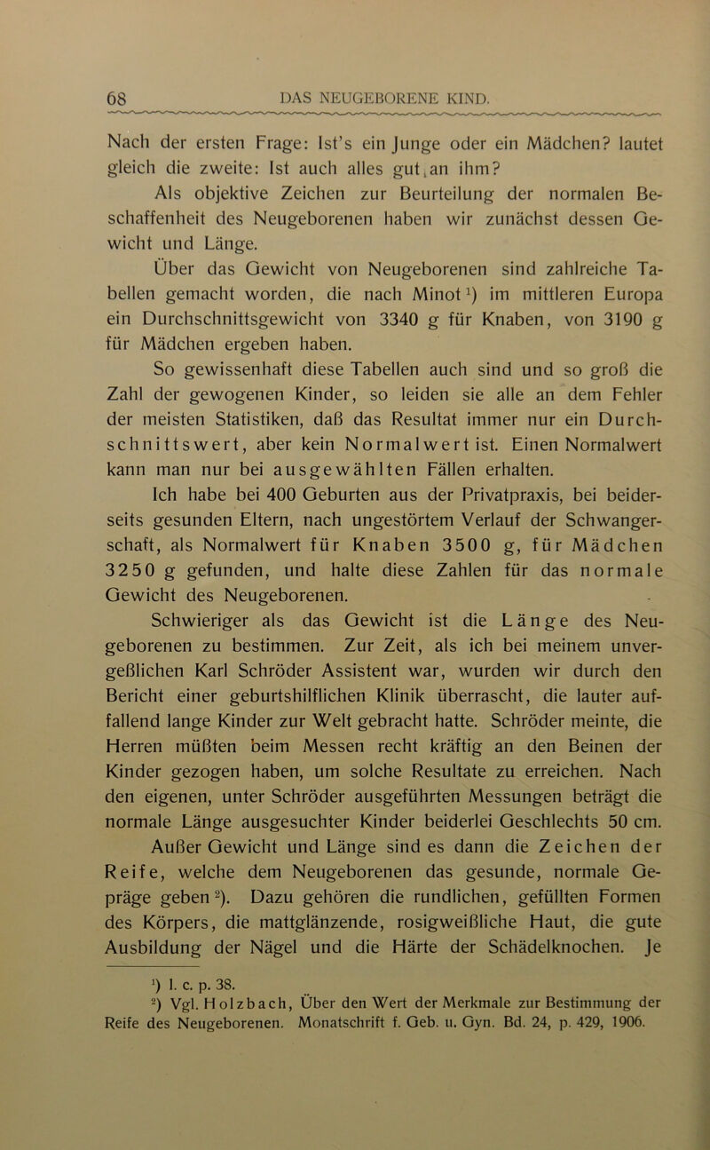 Nach der ersten Frage: Ist’s ein Junge oder ein Mädchen? lautet gleich die zweite: Ist auch alles gut,an ihm? Als objektive Zeichen zur Beurteilung der normalen Be- schaffenheit des Neugeborenen haben wir zunächst dessen Ge- wicht und Länge. Über das Gewicht von Neugeborenen sind zahlreiche Ta- bellen gemacht worden, die nach Minot im mittleren Europa ein Durchschnittsgewicht von 3340 g für Knaben, von 3190 g für Mädchen ergeben haben. So gewissenhaft diese Tabellen auch sind und so groß die Zahl der gewogenen Kinder, so leiden sie alle an dem Fehler der meisten Statistiken, daß das Resultat immer nur ein Durch- schnittswert, aber kein Normal wert ist. Einen Normalwert kann man nur bei ausgewählten Fällen erhalten. Ich habe bei 400 Geburten aus der Privatpraxis, bei beider- seits gesunden Eltern, nach ungestörtem Verlauf der Schwanger- schaft, als Normalwert für Knaben 3500 g, für Mädchen 32 50 g gefunden, und halte diese Zahlen für das normale Gewicht des Neugeborenen. Schwieriger als das Gewicht ist die Länge des Neu- geborenen zu bestimmen. Zur Zeit, als ich bei meinem unver- geßlichen Karl Schröder Assistent war, wurden wir durch den Bericht einer geburtshilflichen Klinik überrascht, die lauter auf- fallend lange Kinder zur Welt gebracht hatte. Schröder meinte, die Herren müßten beim Messen recht kräftig an den Beinen der Kinder gezogen haben, um solche Resultate zu erreichen. Nach den eigenen, unter Schröder ausgeführten Messungen beträgt die normale Länge ausgesuchter Kinder beiderlei Geschlechts 50 cm. Außer Gewicht und Länge sind es dann die Zeichen der Reife, welche dem Neugeborenen das gesunde, normale Ge- präge gebend). Dazu gehören die rundlichen, gefüllten Formen des Körpers, die mattglänzende, rosigweißliche Haut, die gute Ausbildung der Nägel und die Härte der Schädelknochen, je 9 1. c. p. 38. ■) Vgl. H olzbach, Über den Wert der Merkmale zur Bestimmung der Reife des Neugeborenen. Monatschrift f. Geb. u. Gyn. Bd. 24, p. 429, 1906.