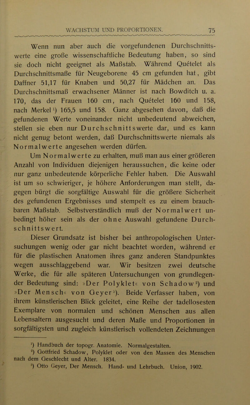 Wenn nun aber auch die Vorgefundenen Durchschnitts- werte eine große wissenschaftliche Bedeutung haben, so sind sie doch nicht geeignet als Maßstab. Während Quetelet als Durchschnittsmaße für Neugeborene 45 cm gefunden hat, gibt Daffner 51,17 für Knaben und 50,27 für Mädchen an. Das Durchschnittsmaß erwachsener Männer ist nach Bowditch u. a. 170, das der Frauen 160 cm, nach Quetelet 160 und 158, nach MerkeP) 165,5 und 158. Ganz abgesehen davon, daß die gefundenen Werte voneinander nicht unbedeutend abweichen, stellen sie eben nur Durchschnittswerte dar, und es kann nicht genug betont werden, daß Durchschnittswerte niemals als Normalwerte angesehen werden dürfen. Um Normalwerte zu erhalten, muß man aus einer größeren Anzahl von Individuen diejenigen heraussuchen, die keine oder nur ganz unbedeutende körperliche Fehler haben. Die Auswahl ist um so schwieriger, je höhere Anforderungen man stellt, da- gegen bürgt die sorgfältige Auswahl für die größere Sicherheit des gefundenen Ergebnisses und stempelt es zu einem brauch- baren Maßstab. Selbstverständlich muß der Normalwert un- bedingt höher sein als der ohne Auswahl gefundene Durch- schnittswert. Dieser Grundsatz ist bisher bei anthropologischen Unter- suchungen wenig oder gar nicht beachtet worden, während er für die plastischen Anatomen ihres ganz anderen Standpunktes wegen ausschlaggebend war. Wir besitzen zwei deutsche Werke, die für alle späteren Untersuchungen von grundlegen- der Bedeutung sind; »Der Polyklet« von Schadow^) und »Der Mensch« von Geyer^). Beide Verfasser haben, von ihrem künstlerischen Blick geleitet, eine Reihe der tadellosesten Exemplare von normalen und schönen Menschen aus allen Lebensaltern ausgesucht und deren Maße und Proportionen in sorgfältigsten und zugleich künstlerisch vollendeten Zeichnungen ’) Handbuch der topogr. Anatomie. Normalgestalten. Gottfried Schadow, Polyklet oder von den Massen des Menschen nach dem Geschlecht und Alter. 1834. Otto Geyer, Der Mensch. Hand- und Lehrbuch. Union, 1902.