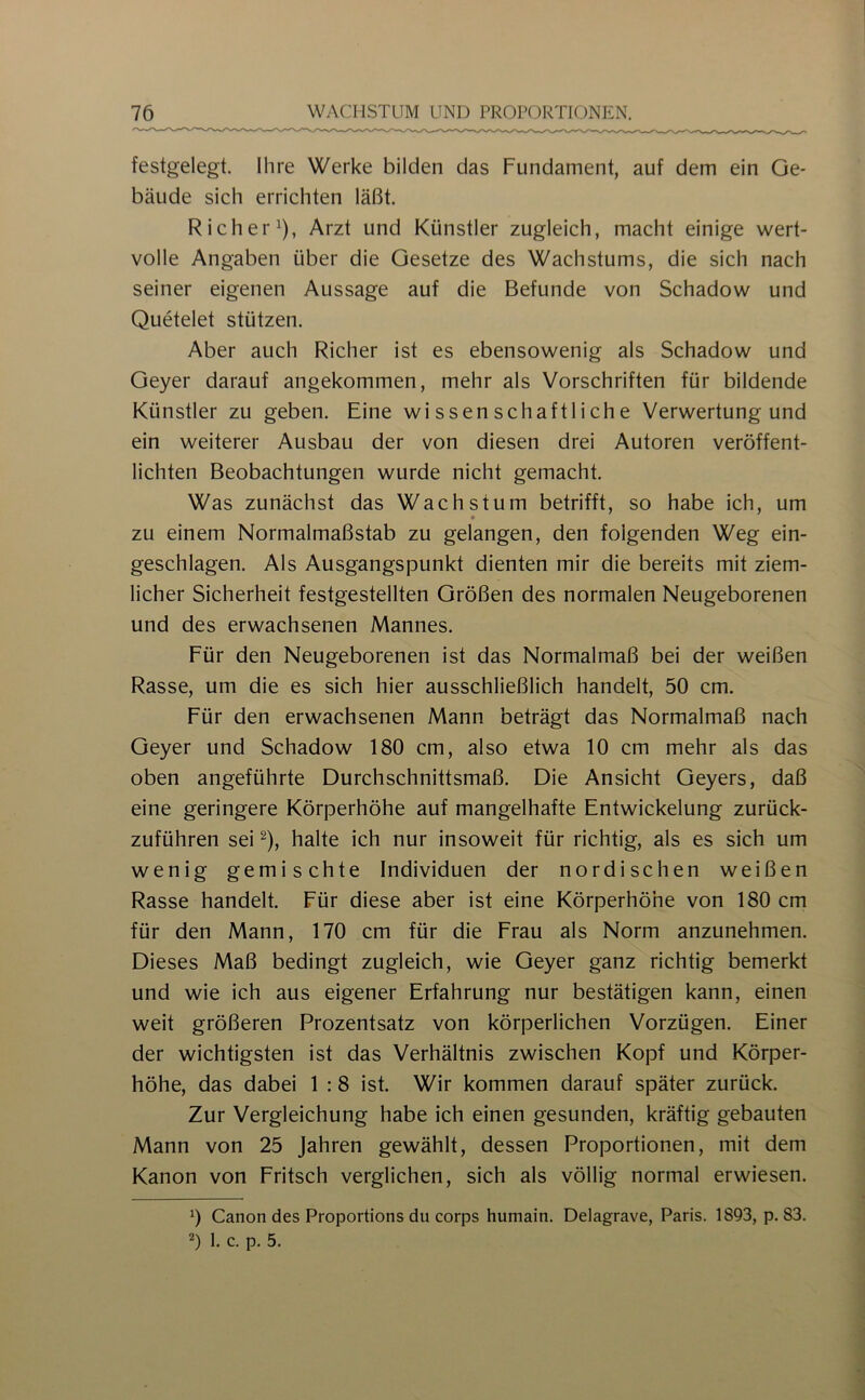 festgelegt. Ihre Werke bilden das Fundament, auf dem ein Ge- bäude sich errichten läßt. Richer^), Arzt und Künstler zugleich, macht einige wert- volle Angaben über die Gesetze des Wachstums, die sich nach seiner eigenen Aussage auf die Befunde von Schadow und Quetelet stützen. Aber auch Richer ist es ebensowenig als Schadow und Geyer darauf angekommen, mehr als Vorschriften für bildende Künstler zu geben. Eine wissenschaftliche Verwertung und ein weiterer Ausbau der von diesen drei Autoren veröffent- lichten Beobachtungen wurde nicht gemacht. Was zunächst das Wachstum betrifft, so habe ich, um * zu einem Normalmaßstab zu gelangen, den folgenden Weg ein- geschlagen. Als Ausgangspunkt dienten mir die bereits mit ziem- licher Sicherheit festgestellten Größen des normalen Neugeborenen und des erwachsenen Mannes. Für den Neugeborenen ist das Normalmaß bei der weißen Rasse, um die es sich hier ausschließlich handelt, 50 cm. Für den erwachsenen Mann beträgt das Normalmaß nach Geyer und Schadow 180 cm, also etwa 10 cm mehr als das oben angeführte Durchschnittsmaß. Die Ansicht Geyers, daß eine geringere Körperhöhe auf mangelhafte Entwickelung zurück- zuführen sei 2), halte ich nur insoweit für richtig, als es sich um wenig gemischte Individuen der nordischen weißen Rasse handelt. Für diese aber ist eine Körperhöhe von 180 cm für den Mann, 170 cm für die Frau als Norm anzunehmen. Dieses Maß bedingt zugleich, wie Geyer ganz richtig bemerkt und wie ich aus eigener Erfahrung nur bestätigen kann, einen weit größeren Prozentsatz von körperlichen Vorzügen. Einer der wichtigsten ist das Verhältnis zwischen Kopf und Körper- höhe, das dabei 1 :8 ist. Wir kommen darauf später zurück. Zur Vergleichung habe ich einen gesunden, kräftig gebauten Mann von 25 Jahren gewählt, dessen Proportionen, mit dem Kanon von Fritsch verglichen, sich als völlig normal erwiesen. 0 Canon des Proportions du corps humain. Delagrave, Paris. 1893, p. 83. 2) 1. c. p. 5.