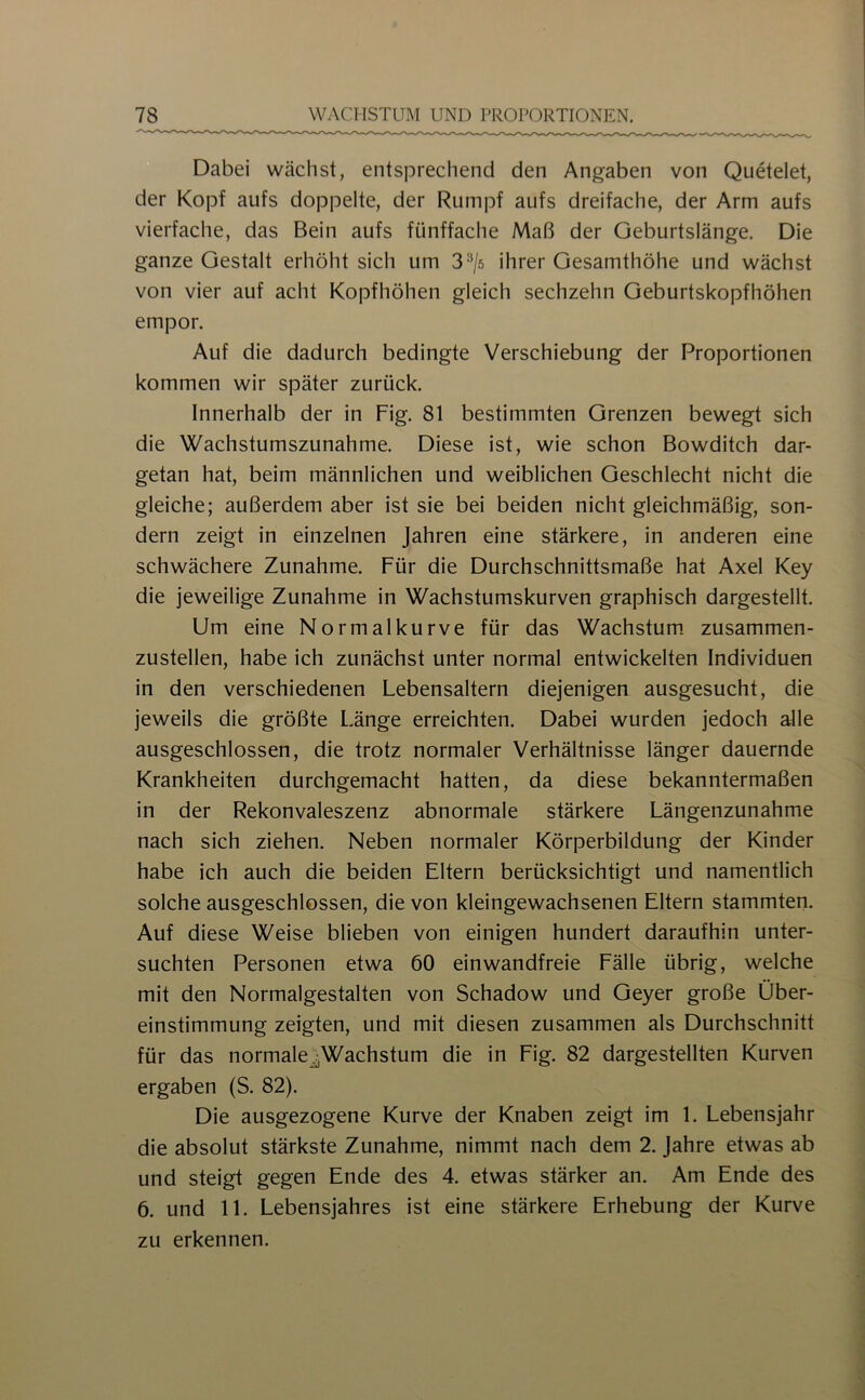 Dabei wächst, entsprechend den Angaben von Quetelet, der Kopf aufs doppelte, der Rumpf aufs dreifache, der Arm aufs vierfache, das Bein aufs fünffache Maß der Oeburtslänge. Die ganze Gestalt erhöht sich um 3^/5 ihrer Gesamthöhe und wächst von vier auf acht Kopfhöhen gleich sechzehn Geburtskopfhöhen empor. Auf die dadurch bedingte Verschiebung der Proportionen kommen wir später zurück. Innerhalb der in Fig. 81 bestimmten Grenzen bewegt sich die Wachstumszunahme. Diese ist, wie schon Bowditch dar- getan hat, beim männlichen und weiblichen Geschlecht nicht die gleiche; außerdem aber ist sie bei beiden nicht gleichmäßig, son- dern zeigt in einzelnen Jahren eine stärkere, in anderen eine schwächere Zunahme. Für die Durchschnittsmaße hat Axel Key die jeweilige Zunahme in Wachstumskurven graphisch dargestellt. Um eine Normalkurve für das Wachstum, zusammen- zustellen, habe ich zunächst unter normal entwickelten Individuen in den verschiedenen Lebensaltern diejenigen ausgesucht, die jeweils die größte Länge erreichten. Dabei wurden jedoch alle ausgeschlossen, die trotz normaler Verhältnisse länger dauernde Krankheiten durchgemacht hatten, da diese bekanntermaßen in der Rekonvaleszenz abnormale stärkere Längenzunahme nach sich ziehen. Neben normaler Körperbildung der Kinder habe ich auch die beiden Eltern berücksichtigt und namentlich solche ausgeschlossen, die von kleingewachsenen Eltern stammten. Auf diese Weise blieben von einigen hundert daraufhin unter- suchten Personen etwa 60 einwandfreie Fälle übrig, welche mit den Normalgestalten von Schadow und Geyer große Über- einstimmung zeigten, und mit diesen zusammen als Durchschnitt für das normale^Wachstum die in Fig. 82 dargestellten Kurven ergaben (S. 82). Die ausgezogene Kurve der Knaben zeigt im 1. Lebensjahr die absolut stärkste Zunahme, nimmt nach dem 2. Jahre etwas ab und steigt gegen Ende des 4. etwas stärker an. Am Ende des 6. und 11. Lebensjahres ist eine stärkere Erhebung der Kurve zu erkennen.