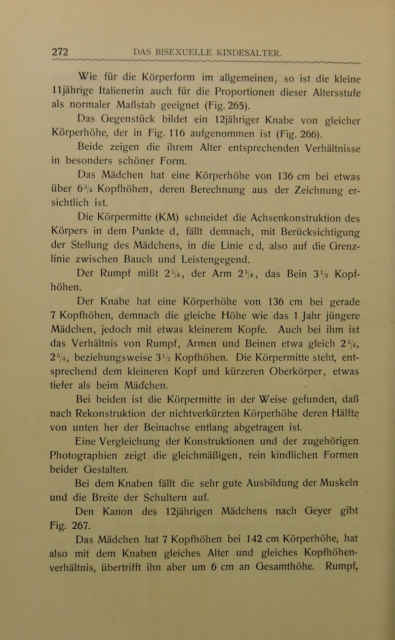 Wie für die Körperform im allgemeinen, so ist die kleine 11jährige Italienerin auch für die Proportionen dieser Altersstufe als normaler Maßstab geeignet (Fig. 265). Das Gegenstück bildet ein 12jähriger Knabe von gleicher Körperhöhe, der in Fig. 116 aufgenommen ist (Fig. 266). Beide zeigen die ihrem Alter entsprechenden Verhältnisse in besonders schöner Form. Das Mädchen hat eine Körperhöhe von 136 cm bei etwas über 6^/4 Kopfhöhen, deren Berechnung aus der Zeichnung er- sichtlich ist. Die Körpermitte (KM) schneidet die Achsenkonstruktion des Körpers in dem Punkte d, fällt demnach, mit Berücksichtigung der Stellung des Mädchens, in die Linie c d, also auf die Grenz- linie zwischen Bauch und Leistengegend. Der Rumpf mißt 2^4, der Arm 2^/4, das Bein 3> Kopf- höhen. Der Knabe hat eine Körperhöhe von 136 cm bei gerade - 7 Kopfhöhen, demnach die gleiche Höhe wie das 1 Jahr jüngere Mädchen, jedoch mit etwas kleinerem Kopfe. Auch bei ihm ist das Verhältnis von Rumpf, Armen und Beinen etwa gleich 2^/4, 2^/4, beziehungsweise 3^2 Kopfhöhen. Die Körpermitte steht, ent- sprechend dem kleineren Kopf und kürzeren Oberkörper, etwas tiefer als beim Mädchen. Bei beiden ist die Körpermitte in der Weise gefunden, daß nach Rekonstruktion der nichtverkürzten Körperhöhe deren Hälfte von unten her der Beinachse entlang abgetragen ist. Eine Vergleichung der Konstruktionen und der zugehörigen Photographien zeigt die gleichmäßigen, rein kindlichen Formen beider Gestalten. Bei dem Knaben fällt die sehr gute Ausbildung der Muskeln und die Breite der Schultern auf. Den Kanon des 12jährigen Mädchens nach Geyer gibt Fig. 267. Das Mädchen hat 7 Kopfhöhen bei 142 cm Körperhöhe, hat also mit dem Knaben gleiches Alter und gleiches Kopfhöhen- verhältnis, übertrifft ihn aber um 6 cm an Gesamthöhe. Rumpf,