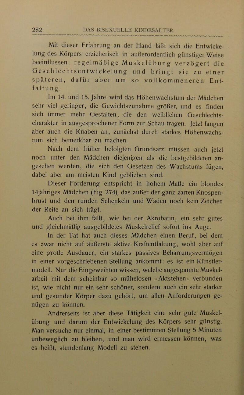 Mit dieser Erfahrung an der Hand läßt sich die Entwicke- lung des Körpers erzieherisch in außerordentlich günstiger Weise beeinflussen: regelmäßige Muskelübung verzögert die Geschlechtsentwickelung und bringt sie zu einer späteren, dafür aber um so vollkommeneren Ent- faltung. Im 14. und 15. Jahre wird das Höhenwachstum der Mädchen sehr viel geringer, die Gewichtszunahme größer, und es finden sich immer mehr Gestalten, die den weiblichen Geschlechts- charakter in ausgesprochener Form zur Schau tragen. Jetzt fangen aber auch die Knaben an, zunächst durch starkes Höhen Wachs- tum sich bemerkbar zu machen. Nach dem früher befolgten Grundsatz müssen auch jetzt noch unter den Mädchen diejenigen als die bestgebildeten an- gesehen werden, die sich den Gesetzen des Wachstums fügen, dabei aber am meisten Kind geblieben sind. Dieser Forderung entspricht in hohem Maße ein blondes 14jähriges Mädchen (Fig. 274), das außer der ganz zarten Knospen- brust und den runden Schenkeln und Waden noch kein Zeichen der Reife an sich trägt. Auch bei ihm fällt, wie bei der Akrobatin, ein sehr gutes und gleichmäßig ausgebildetes Muskelrelief sofort ins Auge. In der Tat hat auch dieses Mädchen einen Beruf, bei dem es zwar nicht auf äußerste aktive Kraftentfaltung, wohl aber auf eine große Ausdauer, ein starkes passives Beharrungsvermögen in einer vorgeschriebenen Stellung ankommt: es ist ein Künstler- modell. Nur die Eingeweihten wissen, welche angespannte Muskel- arbeit mit dem scheinbar so mühelosen »Aktstehen« verbunden ist, wie nicht nur ein sehr schöner, sondern auch ein sehr starker und gesunder Körper dazu gehört, um allen Anforderungen ge- nügen zu können. Andrerseits ist aber diese Tätigkeit eine sehr gute Muskel- übung und darum der Entwickelung des Körpers sehr günstig. Man versuche nur einmal, in einer bestimmten Stellung 5 Minuten unbeweglich zu bleiben, und man wird ermessen können, was es heißt, stundenlang Modell zu stehen.