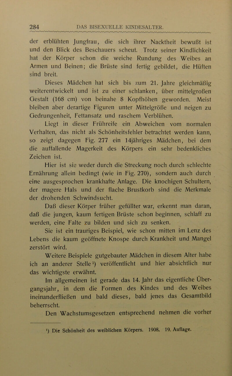 der erblühten Jungfrau, die sich ihrer Nacktheit bewußt ist und den Blick des Beschauers scheut. Trotz seiner Kindlichkeit hat der Körper schon die weiche Rundung des Weibes an Armen und Beinen; die Brüste sind fertig gebildet, die Hüften sind breit. Dieses Mädchen hat sich bis zum 21. Jahre gleichmäßig weiterentwickelt und ist zu einer schlanken, über mittelgroßen Gestalt (168 cm) von beinahe 8 Kopfhöhen geworden. Meist bleiben aber derartige Figuren unter Mittelgröße und neigen zu Gedrungenheit, Fettansatz und raschem Verblühen. Liegt in dieser Frühreife ein Abweichen vom normalen Verhalten, das nicht als Schönheitsfehler betrachtet werden kann, so zeigt dagegen Fig. 277 ein 14jähriges Mädchen, bei dem die auffallende Magerkeit des Körpers ein sehr bedenkliches Zeichen ist. Hier ist sie weder durch die Streckung noch durch schlechte Ernährung allein bedingt (wie in Fig. 270), sondern auch durch eine ausgesprochen krankhafte Anlage. Die knochigen Schultern, der magere Hals und der flache Brustkorb sind die Merkmale der drohenden Schwindsucht. Daß dieser Körper früher gefüllter war, erkennt man daran, daß die jungen, kaum fertigen Brüste schon beginnen, schlaff zu werden, eine Falte zu bilden und sich zu senken. Sie ist ein trauriges Beispiel, wie schon mitten im Lenz des Lebens die kaum geöffnete Knospe durch Krankheit und Mangel zerstört wird. Weitere Beispiele gutgebauter Mädchen in diesem Alter habe ich an anderer Stelle ^) veröffentlicht und hier absichtlich nur das wichtigste erwähnt. Im allgemeinen ist gerade das 14. Jahr das eigentliche Über- gangsjahr, in dem die Formen des Kindes und des Weibes ineinanderfließen und bald dieses, bald jenes das Gesamtbild beherrscht. Den Wachstumsgesetzen entsprechend nehmen die vorher ’) Die Schönheit des weiblichen Körpers. 1908. 19. Auflage.