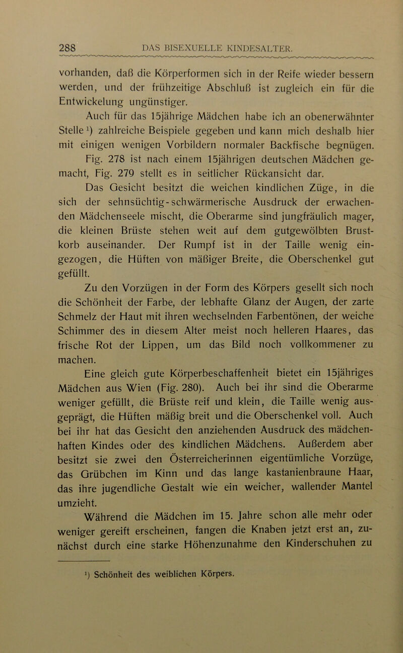 vorhanden, daß die Körperformen sich in der Reife wieder bessern werden, und der frühzeitige Abschluß ist zugleich ein für die Entwickelung ungünstiger. Auch für das 15jährige Mädchen habe ich an obenerwähnter Stelle^) zahlreiche Beispiele gegeben und kann mich deshalb hier mit einigen wenigen Vorbildern normaler Backfische begnügen. Fig. 278 ist nach einem 15]ährigen deutschen Mädchen ge- macht, Fig. 27Q stellt es in seitlicher Rückansicht dar. Das Gesicht besitzt die weichen kindlichen Züge, in die sich der sehnsüchtig-schwärmerische Ausdruck der erwachen- den Mädchenseele mischt, die Oberarme sind jungfräulich mager, die kleinen Brüste stehen weit auf dem gutgewölbten Brust- korb auseinander. Der Rumpf ist in der Taille wenig ein- gezogen, die Hüften von mäßiger Breite, die Oberschenkel gut gefüllt. Zu den Vorzügen in der Form des Körpers gesellt sich noch die Schönheit der Farbe, der lebhafte Glanz der Augen, der zarte Schmelz der Haut mit ihren wechselnden Farbentönen, der weiche Schimmer des in diesem Alter meist noch helleren Haares, das frische Rot der Lippen, um das Bild noch vollkommener zu machen. Eine gleich gute Körperbeschaffenheit bietet ein 15jähriges Mädchen aus Wien (Fig. 280). Auch bei ihr sind die Oberarme weniger gefüllt, die Brüste reif und klein, die Taille wenig aus- geprägt, die Hüften mäßig breit und die Oberschenkel voll. Auch bei ihr hat das Gesicht den anziehenden Ausdruck des mädchen- haften Kindes oder des kindlichen Mädchens. Außerdem aber besitzt sie zwei den Österreicherinnen eigentümliche Vorzüge, das Grübchen im Kinn und das lange kastanienbraune Haar, das ihre jugendliche Gestalt wie ein weicher, wallender Mantel umzieht. Während die Mädchen im 15. Jahre schon alle mehr oder weniger gereift erscheinen, fangen die Knaben jetzt erst an, zu- nächst durch eine starke Höhenzunahme den Kinderschuhen zu h Schönheit des weiblichen Körpers.