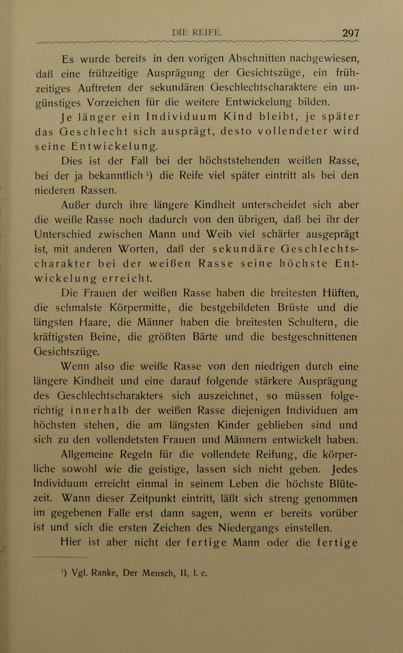 Es wurde bereits in den vorigen Abschnitten nachgewiesen, daß eine frühzeitige Ausprägung der Gesichtszüge, ein früh- zeitiges Auftreten der sekundären Geschlechtscharaktere ein un- günstiges Vorzeichen für die weitere Entwickelung bilden. Je länger ein Individuum Kind bleibt, je später das Geschlecht sich ausprägt, desto vollendeter wird seine Entwickelung. Dies ist der Fall bei der höchststehenden weißen Rasse, bei der ja bekanntlich die Reife viel später eintritt als bei den niederen Rassen. Außer durch ihre längere Kindheit unterscheidet sich aber die weiße Rasse noch dadurch von den übrigen, daß bei ihr der Unterschied zwischen Mann und Weib viel schärfer ausgeprägt ist, mit anderen Worten, daß der sekundäre Geschlechts- charakter bei der weißen Rasse seine höchste Ent- wickelung erreicht. Die Frauen der weißen Rasse haben die breitesten Flüften, die schmälste Körpermitte, die bestgebildeten Brüste und die längsten Haare, die Männer haben die breitesten Schultern, die kräftigsten Beine, die größten Bärte und die bestgeschnittenen Gesichtszüge. Wenn also die weiße Rasse von den niedrigen durch eine längere Kindheit und eine darauf folgende stärkere Ausprägung des Geschlechtscharakters sich auszeichnet, so müssen folge- richtig innerhalb der weißen Rasse diejenigen Individuen am höchsten stehen, die am längsten Kinder geblieben sind und sich zu den vollendetsten Frauen und Männern entwickelt haben. Allgemeine Regeln für die vollendete Reifung, die körper- liche sowohl wie die geistige, lassen sich nicht geben, jedes Individuum erreicht einmal in seinem Leben die höchste Blüte- zeit. Wann dieser Zeitpunkt eintritt, läßt sich streng genommen im gegebenen Falle erst dann sagen, wenn er bereits vorüber ist und sich die ersten Zeichen des Niedergangs einstellen. Hier ist aber nicht der fertige Mann oder die fertige