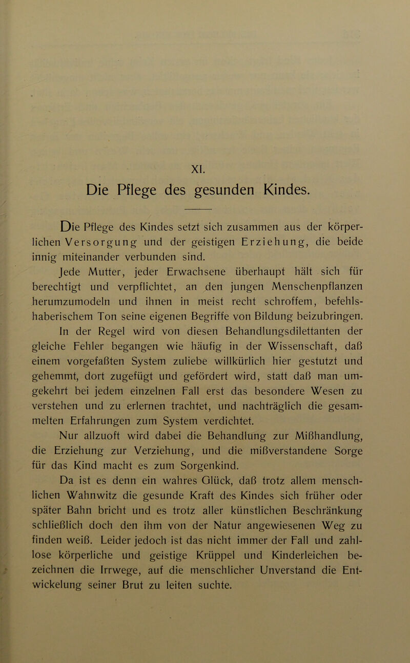 XI. Die Pflege des gesunden Kindes. Die Pflege des Kindes setzt sich zusammen aus der körper- lichen Versorgung und der geistigen Erziehung, die beide innig miteinander verbunden sind. Jede Mutter, jeder Erwachsene überhaupt hält sich für berechtigt und verpflichtet, an den jungen Menschenpflanzen herumzumodeln und ihnen in meist recht schroffem, befehls- haberischem Ton seine eigenen Begriffe von Bildung beizubringen. In der Regel wird von diesen Behandlungsdilettanten der gleiche Fehler begangen wie häufig in der Wissenschaft, daß einem vorgefaßten System zuliebe willkürlich hier gestutzt und gehemmt, dort zugefügt und gefördert wird, statt daß man um- gekehrt bei jedem einzelnen Fall erst das besondere Wesen zu verstehen und zu erlernen trachtet, und nachträglich die gesam- melten Erfahrungen zum System verdichtet. Nur allzuoft wird dabei die Behandlung zur Mißhandlung, die Erziehung zur Verziehung, und die mißverstandene Sorge für das Kind macht es zum Sorgenkind. Da ist es denn ein wahres Glück, daß trotz allem mensch- lichen Wahnwitz die gesunde Kraft des Kindes sich früher oder später Bahn bricht und es trotz aller künstlichen Beschränkung schließlich doch den ihm von der Natur angewiesenen Weg zu finden weiß. Leider jedoch ist das nicht immer der Fall und zahl- lose körperliche und geistige Krüppel und Kinderleichen be- zeichnen die Irrwege, auf die menschlicher Unverstand die Ent- wickelung seiner Brut zu leiten suchte.