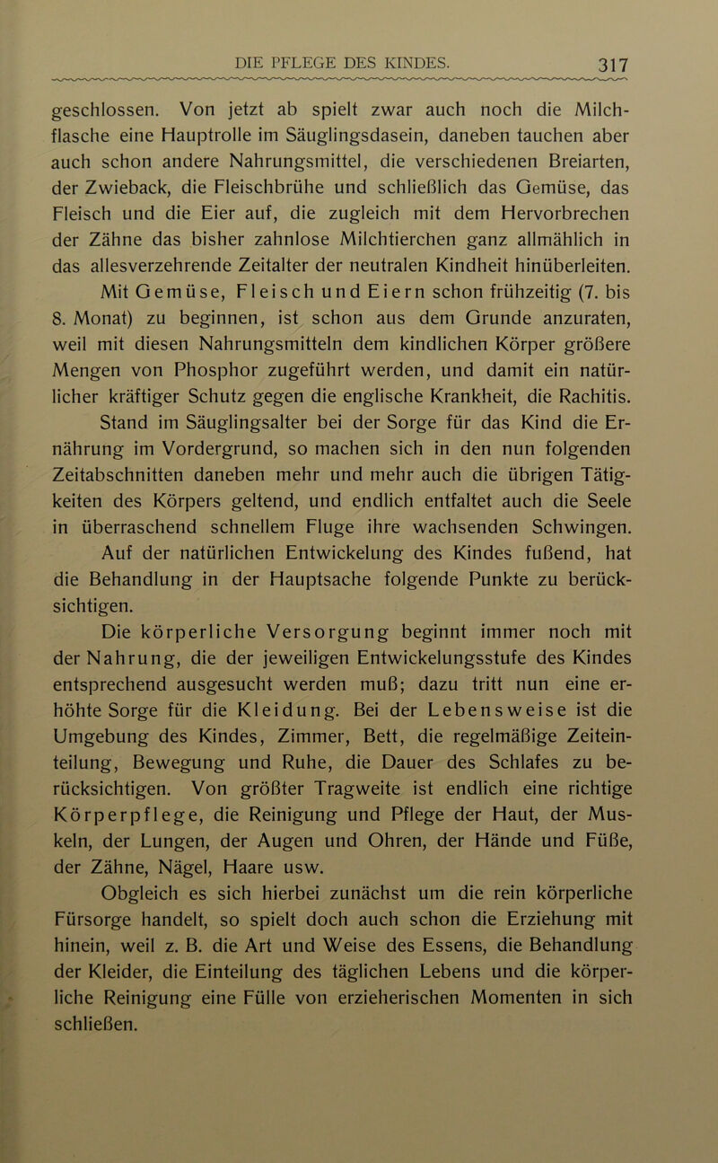 geschlossen. Von jetzt ab spielt zwar auch noch die Milch- flasche eine Hauptrolle im Säuglingsdasein, daneben tauchen aber auch schon andere Nahrungsmittel, die verschiedenen Breiarten, der Zwieback, die Fleischbrühe und schließlich das Gemüse, das Fleisch und die Eier auf, die zugleich mit dem Hervorbrechen der Zähne das bisher zahnlose Milchtierchen ganz allmählich in das allesverzehrende Zeitalter der neutralen Kindheit hinüberleiten. Mit Gemüse, Fleisch und Eiern schon frühzeitig (7. bis 8. Monat) zu beginnen, ist schon aus dem Grunde anzuraten, weil mit diesen Nahrungsmitteln dem kindlichen Körper größere Mengen von Phosphor zugeführt werden, und damit ein natür- licher kräftiger Schutz gegen die englische Krankheit, die Rachitis. Stand im Säuglingsalter bei der Sorge für das Kind die Er- nährung im Vordergrund, so machen sich in den nun folgenden Zeitabschnitten daneben mehr und mehr auch die übrigen Tätig- keiten des Körpers geltend, und endlich entfaltet auch die Seele in überraschend schnellem Eluge ihre wachsenden Schwingen. Auf der natürlichen Entwickelung des Kindes fußend, hat die Behandlung in der Hauptsache folgende Punkte zu berück- sichtigen. Die körperliche Versorgung beginnt immer noch mit der Nahrung, die der jeweiligen Entwickelungsstufe des Kindes entsprechend ausgesucht werden muß; dazu tritt nun eine er- höhte Sorge für die Kleidung. Bei der Lebensweise ist die Umgebung des Kindes, Zimmer, Bett, die regelmäßige Zeitein- teilung, Bewegung und Ruhe, die Dauer des Schlafes zu be- rücksichtigen. Von größter Tragweite ist endlich eine richtige Körperpflege, die Reinigung und Pflege der Haut, der Mus- keln, der Lungen, der Augen und Ohren, der Hände und Eüße, der Zähne, Nägel, Haare usw. Obgleich es sich hierbei zunächst um die rein körperliche Eürsorge handelt, so spielt doch auch schon die Erziehung mit hinein, weil z. B. die Art und Weise des Essens, die Behandlung der Kleider, die Einteilung des täglichen Lebens und die körper- liche Reinigung eine Eülle von erzieherischen Momenten in sich schließen.