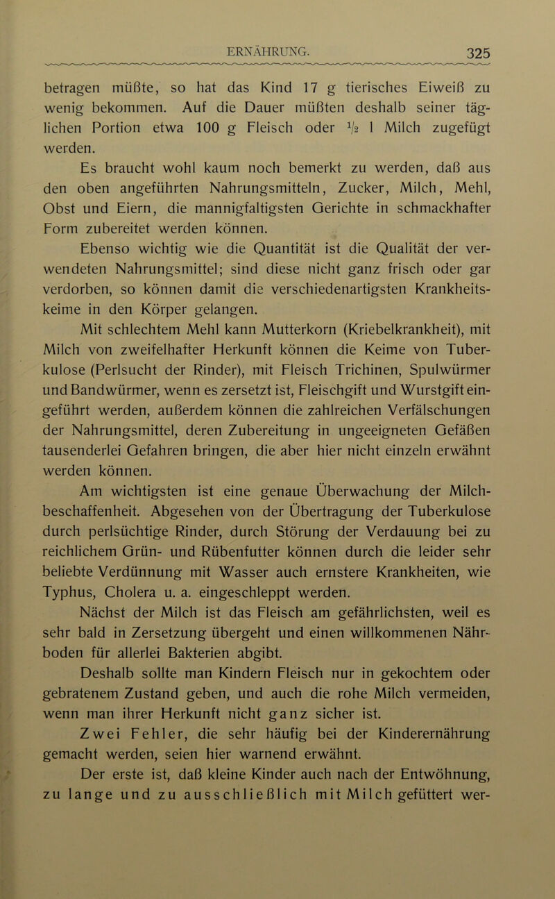 betragen müßte, so hat das Kind 17 g tierisches Eiweiß zu wenig bekommen. Auf die Dauer müßten deshalb seiner täg- lichen Portion etwa 100 g Fleisch oder V2 1 Milch zugefügt werden. Es braucht wohl kaum noch bemerkt zu werden, daß aus den oben angeführten Nahrungsmitteln, Zucker, Milch, Mehl, Obst und Eiern, die mannigfaltigsten Gerichte in schmackhafter Form zubereitet werden können. Ebenso wichtig wie die Quantität ist die Qualität der ver- wendeten Nahrungsmittel; sind diese nicht ganz frisch oder gar verdorben, so können damit die verschiedenartigsten Krankheits- keime in den Körper gelangen. Mit schlechtem Mehl kann Mutterkorn (Kriebelkrankheit), mit Milch von zweifelhafter Herkunft können die Keime von Tuber- kulose (Perlsucht der Rinder), mit Fleisch Trichinen, Spulwürmer und Bandwürmer, wenn es zersetzt ist, Fleischgift und Wurstgift ein- geführt werden, außerdem können die zahlreichen Verfälschungen der Nahrungsmittel, deren Zubereitung in ungeeigneten Gefäßen tausenderlei Gefahren bringen, die aber hier nicht einzeln erwähnt werden können. Am wichtigsten ist eine genaue Überwachung der Milch- beschaffenheit. Abgesehen von der Übertragung der Tuberkulose durch perlsüchtige Rinder, durch Störung der Verdauung bei zu reichlichem Grün- und Rübenfutter können durch die leider sehr beliebte Verdünnung mit Wasser auch ernstere Krankheiten, wie Typhus, Cholera u. a. eingeschleppt werden. Nächst der Milch ist das Fleisch am gefährlichsten, weil es sehr bald in Zersetzung übergeht und einen willkommenen Nähr- boden für allerlei Bakterien abgibt. Deshalb sollte man Kindern Fleisch nur in gekochtem oder gebratenem Zustand geben, und auch die rohe Milch vermeiden, wenn man ihrer Herkunft nicht ganz sicher ist. Zwei Fehler, die sehr häufig bei der Kinderernährung gemacht werden, seien hier warnend erwähnt. Der erste ist, daß kleine Kinder auch nach der Entwöhnung, zu lange und zu ausschließlich mit Milch gefüttert wer-