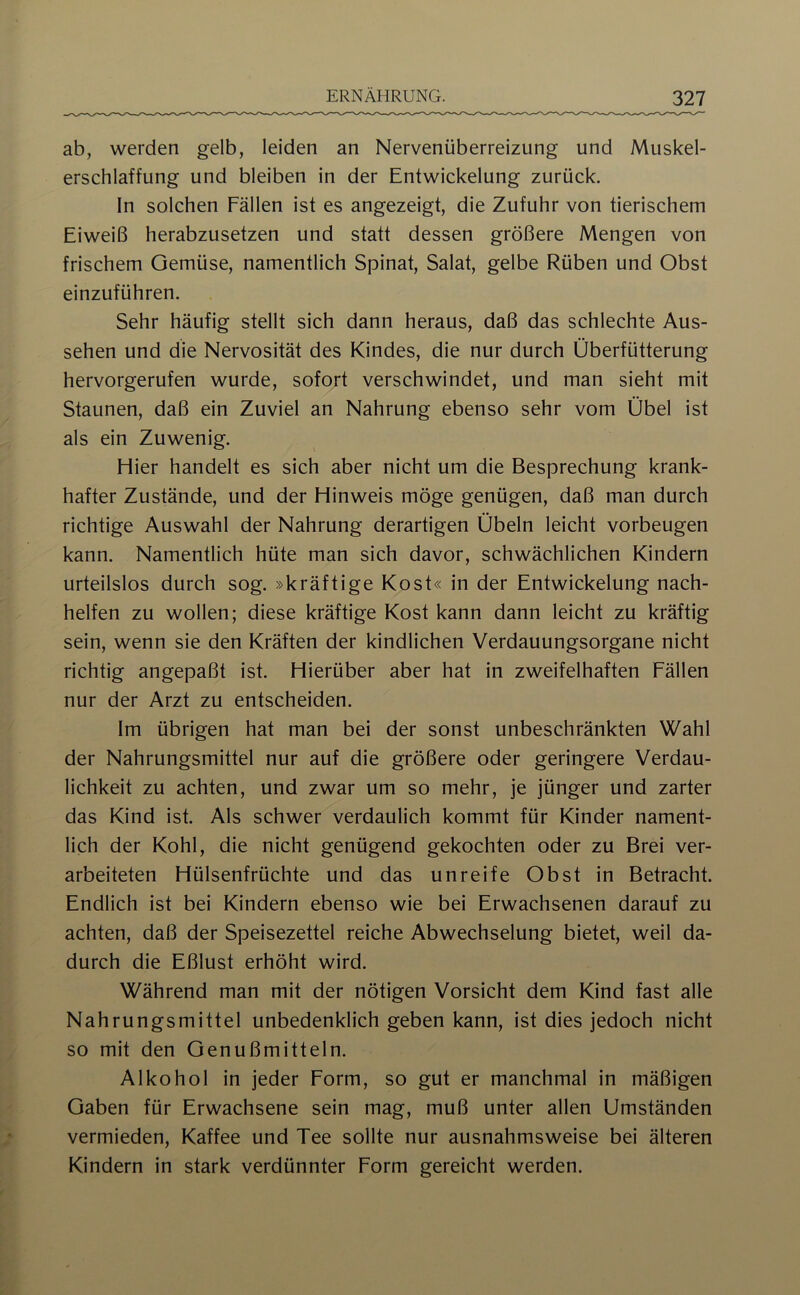 ab, werden gelb, leiden an Nervenüberreizung und Muskel- erschlaffung und bleiben in der Entwickelung zurück. In solchen Fällen ist es angezeigt, die Zufuhr von tierischem Eiweiß herabzusetzen und statt dessen größere Mengen von frischem Gemüse, namentlich Spinat, Salat, gelbe Rüben und Obst einzuführen. Sehr häufig stellt sich dann heraus, daß das schlechte Aus- sehen und die Nervosität des Kindes, die nur durch Überfütterung hervorgerufen wurde, sofort verschwindet, und man sieht mit Staunen, daß ein Zuviel an Nahrung ebenso sehr vom Übel ist als ein Zuwenig. Hier handelt es sich aber nicht um die Besprechung krank- hafter Zustände, und der Hinweis möge genügen, daß man durch richtige Auswahl der Nahrung derartigen Übeln leicht Vorbeugen kann. Namentlich hüte man sich davor, schwächlichen Kindern urteilslos durch sog. »kräftige Kost« in der Entwickelung nach- helfen zu wollen; diese kräftige Kost kann dann leicht zu kräftig sein, wenn sie den Kräften der kindlichen Verdauungsorgane nicht richtig angepaßt ist. Hierüber aber hat in zweifelhaften Fällen nur der Arzt zu entscheiden. Im übrigen hat man bei der sonst unbeschränkten Wahl der Nahrungsmittel nur auf die größere oder geringere Verdau- lichkeit zu achten, und zwar um so mehr, je jünger und zarter das Kind ist. Als schwer verdaulich kommt für Kinder nament- lich der Kohl, die nicht genügend gekochten oder zu Brei ver- arbeiteten Hülsenfrüchte und das unreife Obst in Betracht. Endlich ist bei Kindern ebenso wie bei Erwachsenen darauf zu achten, daß der Speisezettel reiche Abwechselung bietet, weil da- durch die Eßlust erhöht wird. Während man mit der nötigen Vorsicht dem Kind fast alle Nahrungsmittel unbedenklich geben kann, ist dies jedoch nicht so mit den Genußmitteln. Alkohol in jeder Form, so gut er manchmal in mäßigen Gaben für Erwachsene sein mag, muß unter allen Umständen vermieden, Kaffee und Tee sollte nur ausnahmsweise bei älteren Kindern in stark verdünnter Form gereicht werden.