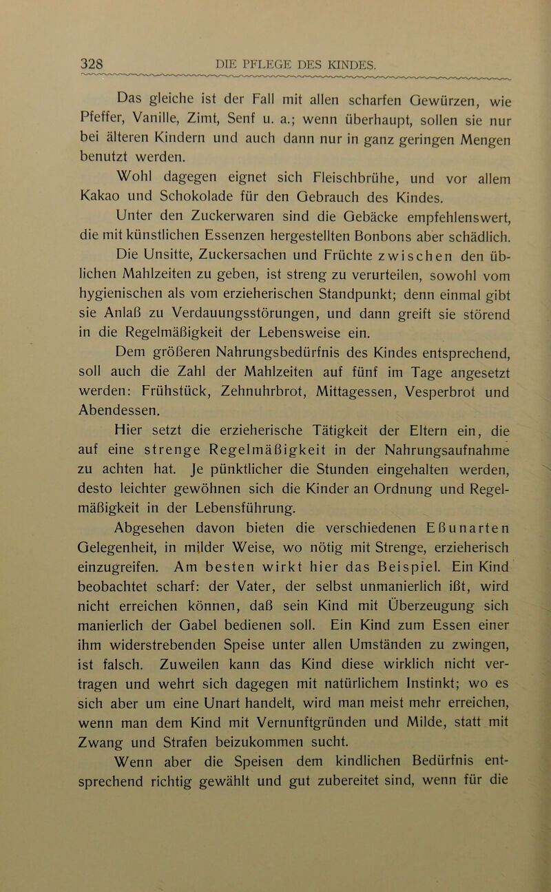 Das gleiche ist der Fall mit allen scharfen Gewürzen, wie Pfeffer, Vanille, Zimt, Senf u. a.; wenn überhaupt, sollen sie nur bei älteren Kindern und auch dann nur in ganz geringen Mengen benutzt werden. Wohl dagegen eignet sich Fleischbrühe, und vor allem Kakao und Schokolade für den Gebrauch des Kindes. Unter den Zuckerwaren sind die Gebäcke empfehlenswert, die mit künstlichen Essenzen hergestellten Bonbons aber schädlich. Die Unsitte, Zuckersachen und Früchte zwischen den üb- lichen Mahlzeiten zu geben, ist streng zu verurteilen, sowohl vom hygienischen als vom erzieherischen Standpunkt; denn einmal gibt sie Anlaß zu Verdauungsstörungen, und dann greift sie störend in die Regelmäßigkeit der Lebensweise ein. Dem größeren Nahrungsbedürfnis des Kindes entsprechend, soll auch die Zahl der Mahlzeiten auf fünf im Tage angesetzt werden: Frühstück, Zehnuhrbrot, Mittagessen, Vesperbrot und Abendessen. Flier setzt die erzieherische Tätigkeit der Eltern ein, die auf eine strenge Regelmäßigkeit in der Nahrungsaufnahme zu achten hat. Je pünktlicher die Stunden eingehalten werden, desto leichter gewöhnen sich die Kinder an Ordnung und Regel- mäßigkeit in der Lebensführung. Abgesehen davon bieten die verschiedenen Eßunarten Gelegenheit, in milder Weise, wo nötig mit Strenge, erzieherisch einzugreifen. Am besten wirkt hier das Beispiel. Ein Kind beobachtet scharf: der Vater, der selbst unmanierlich ißt, wird nicht erreichen können, daß sein Kind mit Überzeugung sich manierlich der Gabel bedienen soll. Ein Kind zum Essen einer ihm widerstrebenden Speise unter allen Umständen zu zwingen, ist falsch. Zuweilen kann das Kind diese wirklich nicht ver- tragen und wehrt sich dagegen mit natürlichem Instinkt; wo es sich aber um eine Unart handelt, wird man meist mehr erreichen, wenn man dem Kind mit Vernunftgründen und Milde, statt mit Zwang und Strafen beizukommen sucht. Wenn aber die Speisen dem kindlichen Bedürfnis ent- sprechend richtig gewählt und gut zubereitet sind, wenn für die