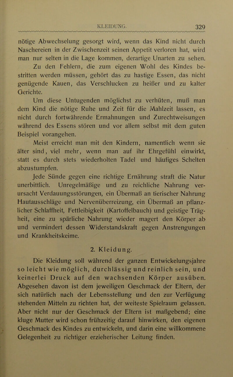 nötige Abwechselung gesorgt wird, wenn das Kind nicht durch Naschereien in der Zwischenzeit seinen Appetit verloren hat, wird man nur selten in die Lage kommen, derartige Unarten zu sehen. Zu den Fehlern, die zum eigenen Wohl des Kindes be- stritten werden müssen, gehört das zu hastige Essen, das nicht genügende Kauen, das Verschlucken zu heißer und zu kalter Gerichte. Um diese Untugenden möglichst zu verhüten, muß man dem Kind die nötige Ruhe und Zeit für die Mahlzeit lassen, es nicht durch fortwährende Ermahnungen und Zurechtweisungen während des Essens stören und vor allem selbst mit dem guten Beispiel vorangehen. Meist erreicht man mit den Kindern, namentlich wenn sie älter sind, viel mehr, wenn man auf ihr Ehrgefühl einwirkt, statt es durch stets wiederholten Tadel und häufiges Schelten abzustumpfen. Jede Sünde gegen eine richtige Ernährung straft die Natur unerbittlich. Unregelmäßige und zu reichliche Nahrung ver- ursacht Verdauungsstörungen, ein Übermaß an tierischer Nahrung Hautausschläge und Nervenüberreizung, ein Übermaß an pflanz- licher Schlaffheit, Fettleibigkeit (Kartoffelbauch) und geistige Träg- heit, eine zu spärliche Nahrung wieder magert den Körper ab und vermindert dessen Widerstandskraft gegen Anstrengungen und Krankheitskeime. 2. Kleidung. Die Kleidung soll während der ganzen Entwickelungsjahre so leicht wie möglich, durchlässig und reinlich sein, und keinerlei Druck auf den wachsenden Körper ausüben. Abgesehen davon ist dem jeweiligen Geschmack der Eltern, der sich natürlich nach der Lebensstellung und den zur Verfügung stehenden Mitteln zu richten hat, der weiteste Spielraum gelassen. Aber nicht nur der Geschmack der Eltern ist maßgebend; eine kluge Mutter wird schon frühzeitig darauf hinwirken, den eigenen Geschmack des Kindes zu entwickeln, und darin eine willkommene Gelegenheit zu richtiger erzieherischer Leitung finden.