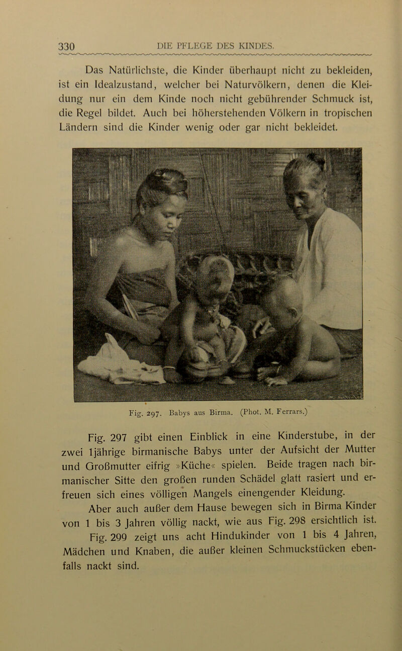 Das Natürlichste, die Kinder überhaupt nicht zu bekleiden, ist ein Idealzustand, welcher bei Naturvölkern, denen die Klei- dung nur ein dem Kinde noch nicht gebührender Schmuck ist, die Regel bildet. Auch bei höherstehenden Völkern in tropischen Ländern sind die Kinder wenig oder gar nicht bekleidet. Fig. 297. Babys aus Birma. (Phot. M. Ferrars.) Fig. 297 gibt einen Einblick in eine Kinderstube, in der zwei 1jährige birmanische Babys unter der Aufsicht der Mutter und Großmutter eifrig »Küche« spielen. Beide tragen nach bir- manischer Sitte den großen runden Schädel glatt rasiert und er- freuen sich eines völligen Mangels einengender Kleidung. Aber auch außer dem Hause bewegen sich in Birma Kinder von 1 bis 3 Jahren völlig nackt, wie aus Fig. 298 ersichtlich ist. Fig. 299 zeigt uns acht Hindukinder von 1 bis 4 Jahren, Mädchen und Knaben, die außer kleinen Schmuckstücken eben- falls nackt sind.