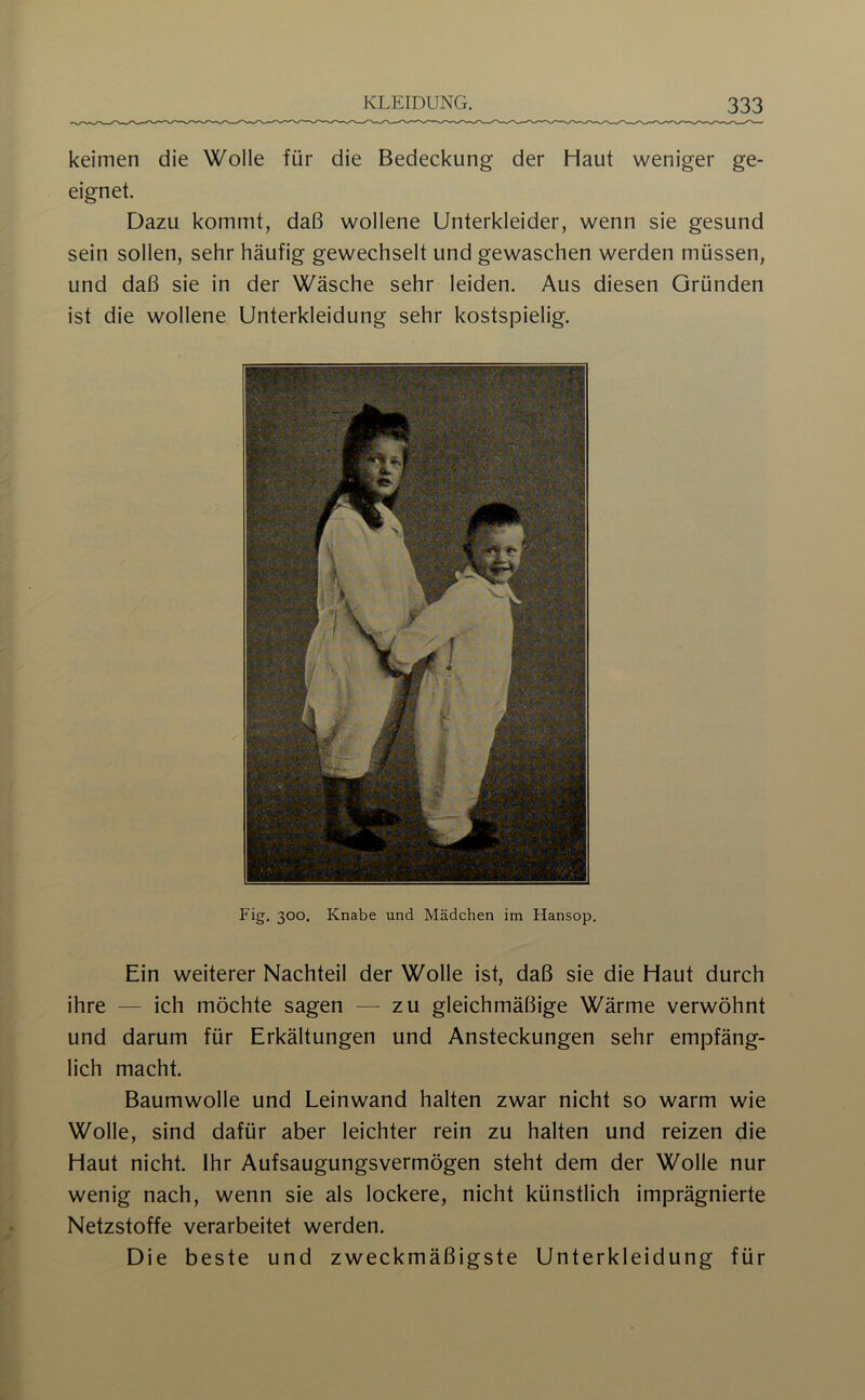 keimen die Wolle für die Bedeckung der Haut weniger ge- eignet. Dazu kommt, da(3 wollene Unterkleider, wenn sie gesund sein sollen, sehr häufig gewechselt und gewaschen werden müssen, und daß sie in der Wäsche sehr leiden. Aus diesen Gründen ist die wollene Unterkleidung sehr kostspielig. Fig. 300. Knabe und Mädchen im Hansop. Ein weiterer Nachteil der Wolle ist, daß sie die Haut durch ihre — ich möchte sagen — zu gleichmäßige Wärme verwöhnt und darum für Erkältungen und Ansteckungen sehr empfäng- lich macht. Baumwolle und Leinwand halten zwar nicht so warm wie Wolle, sind dafür aber leichter rein zu halten und reizen die Haut nicht. Ihr Aufsaugungsvermögen steht dem der Wolle nur wenig nach, wenn sie als lockere, nicht künstlich imprägnierte Netzstoffe verarbeitet werden. Die beste und zweckmäßigste Unterkleidung für