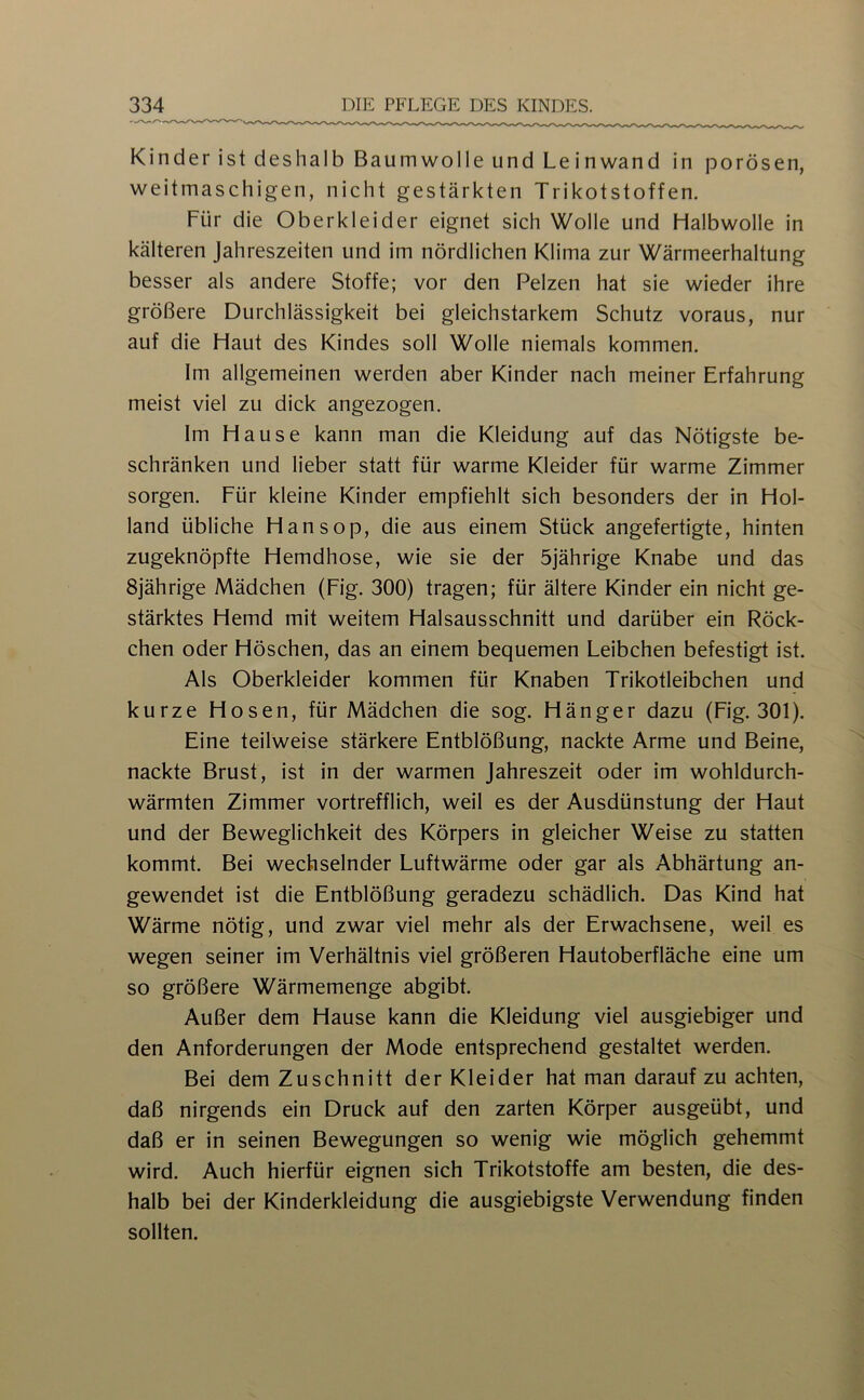 Kinder ist deshalb Baumwolle und Le inwand in porösen, weitmaschigen, nicht gestärkten Trikotstoffen. Für die Oberkleider eignet sich Wolle und Halbwolle in kälteren Jahreszeiten und im nördlichen Klima zur Wärmeerhaltung besser als andere Stoffe; vor den Pelzen hat sie wieder ihre größere Durchlässigkeit bei gleichstarkem Schutz voraus, nur auf die Haut des Kindes soll Wolle niemals kommen. Im allgemeinen werden aber Kinder nach meiner Erfahrung meist viel zu dick angezogen. Im Hause kann man die Kleidung auf das Nötigste be- schränken und lieber statt für warme Kleider für warme Zimmer sorgen. Für kleine Kinder empfiehlt sich besonders der in Hol- land übliche Hansop, die aus einem Stück angefertigte, hinten zugeknöpfte Hemdhose, wie sie der 5jährige Knabe und das 8jährige Mädchen (Fig. 300) tragen; für ältere Kinder ein nicht ge- stärktes Hemd mit weitem Halsausschnitt und darüber ein Röck- chen oder Höschen, das an einem bequemen Leibchen befestigt ist. Als Oberkleider kommen für Knaben Trikotleibchen und kurze Hosen, für Mädchen die sog. Hänger dazu (Fig. 301). Eine teilweise stärkere Entblößung, nackte Arme und Beine, nackte Brust, ist in der warmen Jahreszeit oder im wohldurch- wärmten Zimmer vortrefflich, weil es der Ausdünstung der Haut und der Beweglichkeit des Körpers in gleicher Weise zu statten kommt. Bei wechselnder Luftwärme oder gar als Abhärtung an- gewendet ist die Entblößung geradezu schädlich. Das Kind hat Wärme nötig, und zwar viel mehr als der Erwachsene, weil es wegen seiner im Verhältnis viel größeren Hautoberfläche eine um so größere Wärmemenge abgibt. Außer dem Hause kann die Kleidung viel ausgiebiger und den Anforderungen der Mode entsprechend gestaltet werden. Bei dem Zuschnitt der Kleider hat man darauf zu achten, daß nirgends ein Druck auf den zarten Körper ausgeübt, und daß er in seinen Bewegungen so wenig wie möglich gehemmt wird. Auch hierfür eignen sich Trikotstoffe am besten, die des- halb bei der Kinderkleidung die ausgiebigste Verwendung finden sollten.