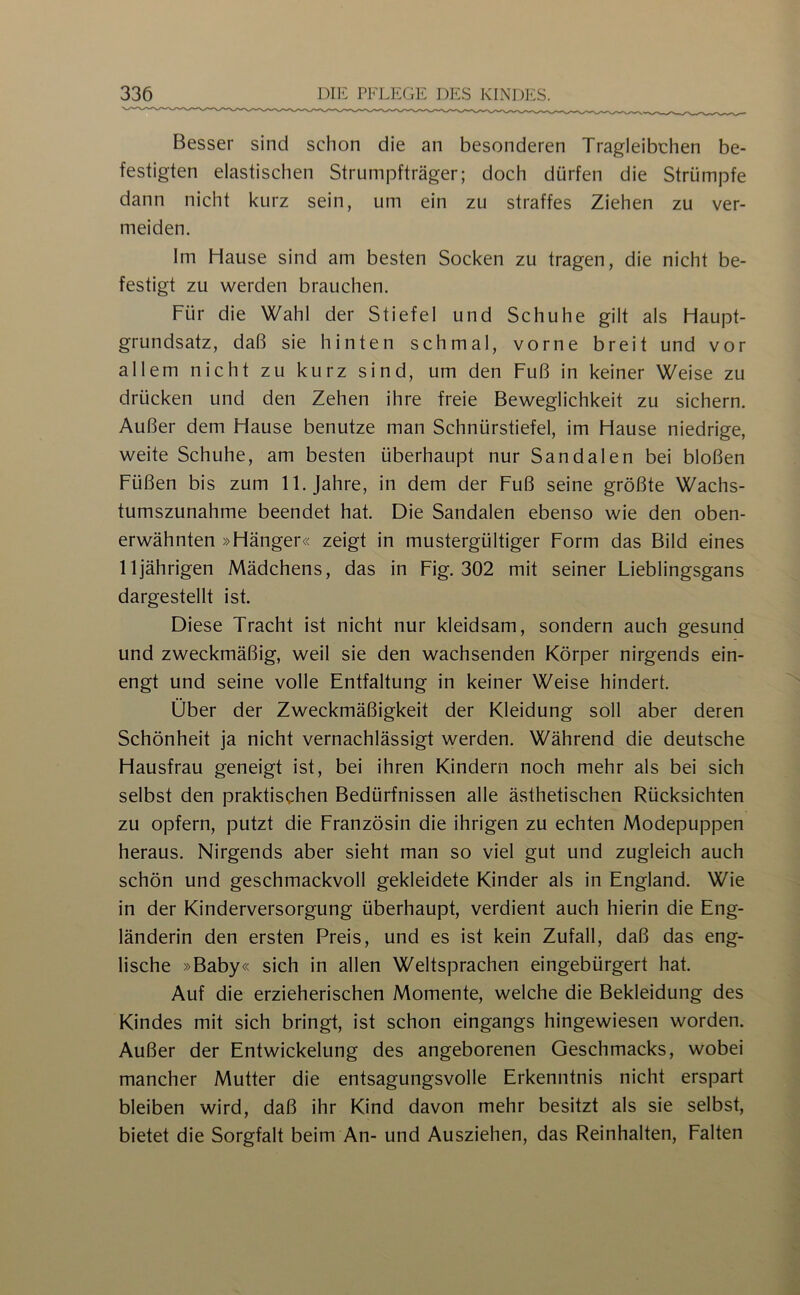 Besser sind schon die an besonderen Tragleibchen be- festigten elastischen Strumpfträger; doch dürfen die Strümpfe dann nicht kurz sein, um ein zu straffes Ziehen zu ver- meiden. Im Hause sind am besten Socken zu tragen, die nicht be- festigt zu werden brauchen. Für die Wahl der Stiefel und Schuhe gilt als Haupt- grundsatz, daß sie hinten schmal, vorne breit und vor allem nicht zu kurz sind, um den Fuß in keiner Weise zu drücken und den Zehen ihre freie Beweglichkeit zu sichern. Außer dem Hause benutze man Schnürstiefel, im Hause niedrige, weite Schuhe, am besten überhaupt nur Sandalen bei bloßen Füßen bis zum 11. Jahre, in dem der Fuß seine größte Wachs- tumszunahme beendet hat. Die Sandalen ebenso wie den oben- erwähnten »Hänger« zeigt in mustergültiger Form das Bild eines 11jährigen Mädchens, das in Fig. 302 mit seiner Lieblingsgans dargestellt ist. Diese Tracht ist nicht nur kleidsam, sondern auch gesund und zweckmäßig, weil sie den wachsenden Körper nirgends ein- engt und seine volle Entfaltung in keiner Weise hindert. Über der Zweckmäßigkeit der Kleidung soll aber deren Schönheit ja nicht vernachlässigt werden. Während die deutsche Hausfrau geneigt ist, bei ihren Kindern noch mehr als bei sich selbst den praktischen Bedürfnissen alle ästhetischen Rücksichten zu opfern, putzt die Französin die ihrigen zu echten Modepuppen heraus. Nirgends aber sieht man so viel gut und zugleich auch schön und geschmackvoll gekleidete Kinder als in England. Wie in der Kinderversorgung überhaupt, verdient auch hierin die Eng- länderin den ersten Preis, und es ist kein Zufall, daß das eng- lische »Baby« sich in allen Weltsprachen eingebürgert hat. Auf die erzieherischen Momente, welche die Bekleidung des Kindes mit sich bringt, ist schon eingangs hingewiesen worden. Außer der Entwickelung des angeborenen Geschmacks, wobei mancher Mutter die entsagungsvolle Erkenntnis nicht erspart bleiben wird, daß ihr Kind davon mehr besitzt als sie selbst, bietet die Sorgfalt beim An- und Ausziehen, das Beinhalten, Falten