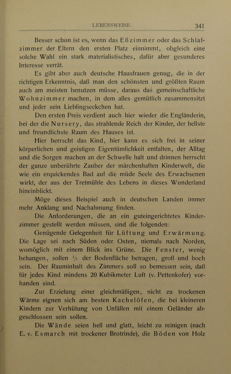 Besser schon ist es, wenn das Eßzimmer oder das Schlaf- zimmer der Eltern den ersten Platz einnimmt, obgleich eine solche Wahl ein stark materialistisches, dafür aber gesunderes Interesse verrät. Es gibt aber auch deutsche Hausfrauen genug, die in der richtigen Erkenntnis, daß man den schönsten und größten Raum auch am meisten benutzen müsse, daraus das gemeinschaftliche Wohnzimmer machen, in dem alles gemütlich zusammensitzt und jeder sein Lieblingseckchen hat. Den ersten Preis verdient auch hier wieder die Engländerin, bei der die Nursery, das strahlende Reich der Kinder, der hellste und freundlichste Raum des Hauses ist. Hier herrscht das Kind, hier kann es sich frei in seiner körperlichen und geistigen Eigentümlichkeit entfalten, der Alltag und die Sorgen machen an der Schwelle halt und drinnen herrscht der ganze unberührte Zauber der märchenhaften Kinderwelt, die wie ein erquickendes Bad auf die müde Seele des Erwachsenen wirkt, der aus der Tretmühle des Lebens in dieses Wunderland hineinblickt. Möge dieses Beispiel auch in deutschen Landen immer mehr Anklang und Nachahmung finden. Die Anforderungen, die an ein guteingerichtetes Kinder- zimmer gestellt werden müssen, sind die folgenden; Genügende Gelegenheit für Lüftung und Erwärmung. Die Lage sei nach Süden oder Osten, niemals nach Norden, womöglich mit einem Blick ins Grüne. Die Fenster, wenig behängen, sollen der Bodenfläche betragen, groß und hoch sein. Der Rauminhalt des Zimmers soll so bemessen sein, daß für jedes Kind mindens 20 Kubikmeter Luft (v. Pettenkofer) vor- handen sind. Zur Erzielung einer gleichmäßigen, nicht zu trockenen Wärme eignen sich am besten Kachelöfen, die bei kleineren Kindern zur Verhütung von Unfällen mit einem Geländer ab- geschlossen sein sollen. Die Wände seien hell und glatt, leicht zu reinigen (nach E. V. Esmarch mit trockener Brotrinde), die Böden von Holz