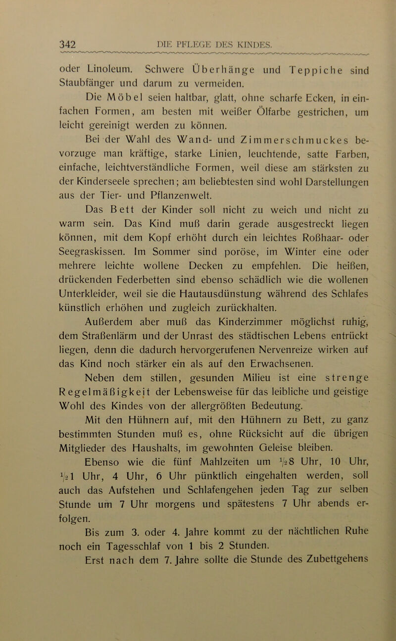 oder Linoleum. Schwere Überhänge und Teppiche sind Staubfänger und darum zu vermeiden. Die Möbel seien haltbar, glatt, ohne scharfe Ecken, in ein- fachen Formen, am besten mit weißer Ölfarbe gestrichen, um leicht gereinigt werden zu können. Bei der Wahl des Wand- und Zimmerschmuckes be- vorzuge man kräftige, starke Linien, leuchtende, satte Farben, einfache, leichtverständliche Formen, weil diese am stärksten zu der Kinderseele sprechen; am beliebtesten sind wohl Darstellungen aus der Tier- und Pflanzenwelt. Das Bett der Kinder soll nicht zu weich und nicht zu warm sein. Das Kind muß darin gerade ausgestreckt liegen können, mit dem Kopf erhöht durch ein leichtes Roßhaar- oder Seegraskissen. Im Sommer sind poröse, im Winter eine oder mehrere leichte wollene Decken zu empfehlen. Die heißen, drückenden Federbetten sind ebenso schädlich wie die wollenen Unterkleider, weil sie die Flautausdünstung während des Schlafes künstlich erhöhen und zugleich zurückhalten. Außerdem aber muß das Kinderzimmer möglichst ruhig, dem Straßenlärm und der Unrast des städtischen Lebens entrückt liegen, denn die dadurch hervorgerufenen Nervenreize wirken auf das Kind noch stärker ein als auf den Erwachsenen. Neben dem stillen, gesunden Milieu ist eine strenge Regelmäßigkeit der Lebensweise für das leibliche und geistige Wohl des Kindes von der allergrößten Bedeutung. Mit den Hühnern auf, mit den Hühnern zu Bett, zu ganz bestimmten Stunden muß es, ohne Rücksicht auf die übrigen Mitglieder des Haushalts, im gewohnten Geleise bleiben. Ebenso wie die fünf Mahlzeiten um ^/2 8 Uhr, 10 Uhr, V2I Uhr, 4 Uhr, 6 Uhr pünktlich eingehalten werden, soll auch das Aufstehen und Schlafengehen jeden Tag zur selben Stunde um 7 Uhr morgens und spätestens 7 Uhr abends er- folgen. Bis zum 3. oder 4. Jahre kommt zu der nächtlichen Ruhe noch ein Tagesschlaf von 1 bis 2 Stunden. Erst nach dem 7. Jahre sollte die Stunde des Zubettgehens