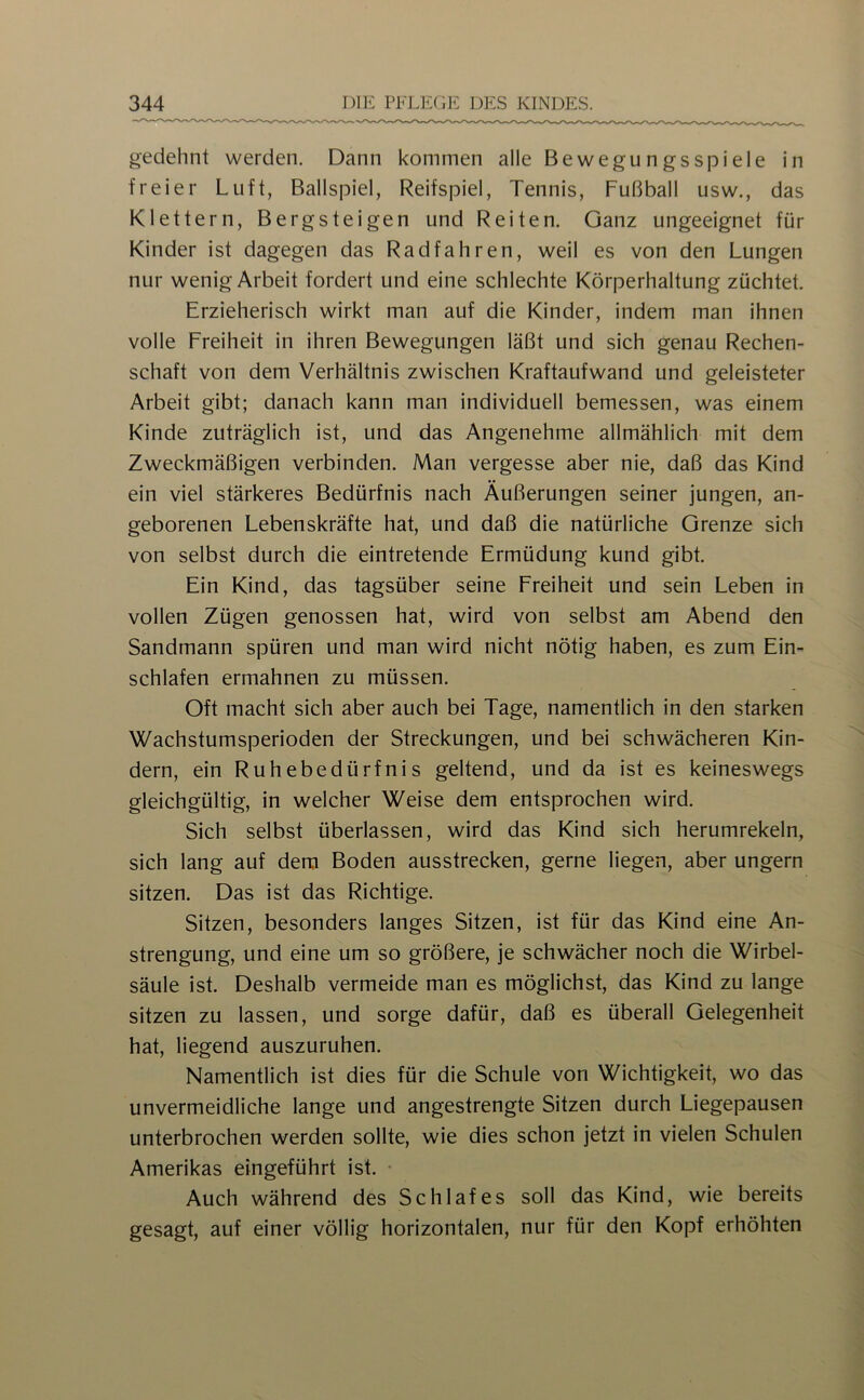 gedehnt werden. Dann kommen alle Bewegungsspiele in freier Luft, Ballspiel, Reifspiel, Tennis, Fußball usw,, das Klettern, Bergsteigen und Reiten. Ganz ungeeignet für Kinder ist dagegen das Radfahren, weil es von den Lungen nur wenig Arbeit fordert und eine schlechte Körperhaltung züchtet. Erzieherisch wirkt man auf die Kinder, indem man ihnen volle Freiheit in ihren Bewegungen läßt und sich genau Rechen- schaft von dem Verhältnis zwischen Kraftaufwand und geleisteter Arbeit gibt; danach kann man individuell bemessen, was einem Kinde zuträglich ist, und das Angenehme allmählich mit dem Zweckmäßigen verbinden. Man vergesse aber nie, daß das Kind ein viel stärkeres Bedürfnis nach Äußerungen seiner jungen, an- geborenen Lebenskräfte hat, und daß die natürliche Grenze sich von selbst durch die eintretende Ermüdung kund gibt. Ein Kind, das tagsüber seine Freiheit und sein Leben in vollen Zügen genossen hat, wird von selbst am Abend den Sandmann spüren und man wird nicht nötig haben, es zum Ein- schlafen ermahnen zu müssen. Oft macht sich aber auch bei Tage, namentlich in den starken Wachstumsperioden der Streckungen, und bei schwächeren Kin- dern, ein Ruhebedürfnis geltend, und da ist es keineswegs gleichgültig, in welcher Weise dem entsprochen wird. Sich selbst überlassen, wird das Kind sich herumrekeln, sich lang auf dem Boden ausstrecken, gerne liegen, aber ungern sitzen. Das ist das Richtige. Sitzen, besonders langes Sitzen, ist für das Kind eine An- strengung, und eine um so größere, je schwächer noch die Wirbel- säule ist. Deshalb vermeide man es möglichst, das Kind zu lange sitzen zu lassen, und sorge dafür, daß es überall Gelegenheit hat, liegend auszuruhen. Namentlich ist dies für die Schule von Wichtigkeit, wo das unvermeidliche lange und angestrengte Sitzen durch Liegepausen unterbrochen werden sollte, wie dies schon jetzt in vielen Schulen Amerikas eingeführt ist. • Auch während des Schlafes soll das Kind, wie bereits gesagt, auf einer völlig horizontalen, nur für den Kopf erhöhten