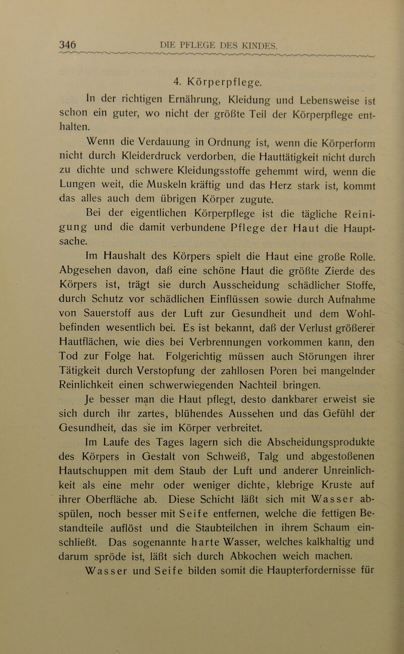 4. Körperpflege. ln der richtigen Ernährung, Kleidung und Lebensweise ist schon ein guter, wo nicht der größte Teil der Körperpflege ent- halten. Wenn die Verdauung in Ordnung ist, wenn die Körperform nicht durch Kleiderdruck verdorben, die Hauttätigkeit nicht durch zu dichte und schwere Kleidungsstoffe gehemmt wird, wenn die Lungen weit, die Muskeln kräftig und das Herz stark ist, kommt das alles auch dem übrigen Körper zugute. Bei der eigentlichen Körperpflege ist die tägliche Reini- gung und die damit verbundene Pflege der Haut die Haupt- sache. Im Haushalt des Körpers spielt die Haut eine große Rolle. Abgesehen davon, daß eine schöne Haut die größte Zierde des Körpers ist, trägt sie durch Ausscheidung schädlicher Stoffe, durch Schutz vor schädlichen Einflüssen sowie durch Aufnahme von Sauerstoff aus der Luft zur Gesundheit und dem Wohl- befinden wesentlich bei. Es ist bekannt, daß der Verlust größerer Hautflächen, wie dies bei Verbrennungen Vorkommen kann, den Tod zur Folge hat. Folgerichtig müssen auch Störungen ihrer Tätigkeit durch Verstopfung der zahllosen Poren bei mangelnder Reinlichkeit einen schwerwiegenden Nachteil bringen. Je besser man die Haut pflegt, desto dankbarer erweist sie sich durch ihr zartes, blühendes Aussehen und das Gefühl der Gesundheit, das sie im Körper verbreitet. Im Laufe des Tages lagern sich die Abscheidungsprodukte des Körpers in Gestalt von Schweiß, Talg und abgestoßenen Hautschuppen mit dem Staub der Luft und anderer Unreinlich- keit als eine mehr oder weniger dichte, klebrige Kruste auf ihrer Oberfläche ab. Diese Schicht läßt sich mit Wasser ab- spülen, noch besser mit Seife entfernen, welche die fettigen Be- standteile auflöst und die Staubteilchen in ihrem Schaum ein- schließt. Das sogenannte harte Wasser, welches kalkhaltig und darum spröde ist, läßt sich durch Abkochen weich machen. Wasser und Seife bilden somit die Haupterfordernisse für