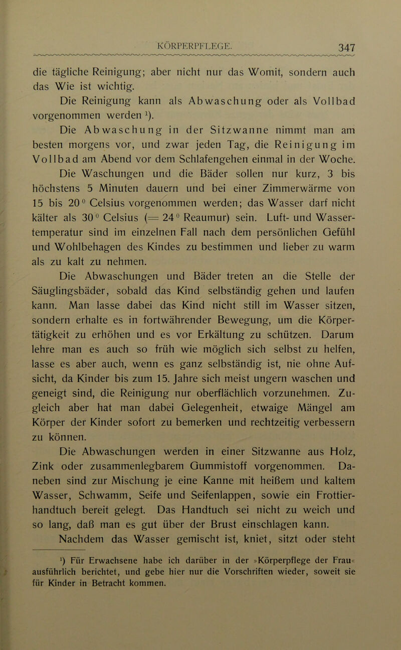 die tägliche Reinigung; aber nicht nur das Womit, sondern auch das Wie ist wichtig. Die Reinigung kann als Abwaschung oder als Vollbad vorgenommen werden ^). Die Abwaschung in der Sitzwanne nimmt man am besten morgens vor, und zwar jeden Tag, die Reinigung im Vollbad am Abend vor dem Schlafengehen einmal in der Woche. Die Waschungen und die Bäder sollen nur kurz, 3 bis höchstens 5 Minuten dauern und bei einer Zimmerwärme von 15 bis 20° Celsius vorgenommen werden; das Wasser darf nicht kälter als 30° Celsius (= 24° Reaumur) sein. Luft- und Wasser- temperatur sind im einzelnen Fall nach dem persönlichen Gefühl und Wohlbehagen des Kindes zu bestimmen und lieber zu warm als zu kalt zu nehmen. Die Abwaschungen und Bäder treten an die Stelle der Säuglingsbäder, sobald das Kind selbständig gehen und laufen kann. Man lasse dabei das Kind nicht still im Wasser sitzen, sondern erhalte es in fortwährender Bewegung, um die Körper- tätigkeit zu erhöhen und es vor Erkältung zu schützen. Darum lehre man es auch so früh wie möglich sich selbst zu helfen, lasse es aber auch, wenn es ganz selbständig ist, nie ohne Auf- sicht, da Kinder bis zum 15. Jahre sich meist ungern waschen und geneigt sind, die Reinigung nur oberflächlich vorzunehmen. Zu- gleich aber hat man dabei Gelegenheit, etwaige Mängel am Körper der Kinder sofort zu bemerken und rechtzeitig verbessern zu können. Die Abwaschungen werden in einer Sitzwanne aus Holz, Zink oder zusammenlegbarem Gummistoff vorgenommen. Da- neben sind zur Mischung je eine Kanne mit heißem und kaltem Wasser, Schwamm, Seife und Seifenlappen, sowie ein Frottier- handtuch bereit gelegt. Das Handtuch sei nicht zu weich und so lang, daß man es gut über der Brust einschlagen kann. Nachdem das Wasser gemischt ist, kniet, sitzt oder steht 0 Für Erwachsene habe ich darüber in der »Körperpflege der Frau« ausführlich berichtet, und gebe hier nur die Vorschriften wieder, soweit sie für Kinder in Betracht kommen.