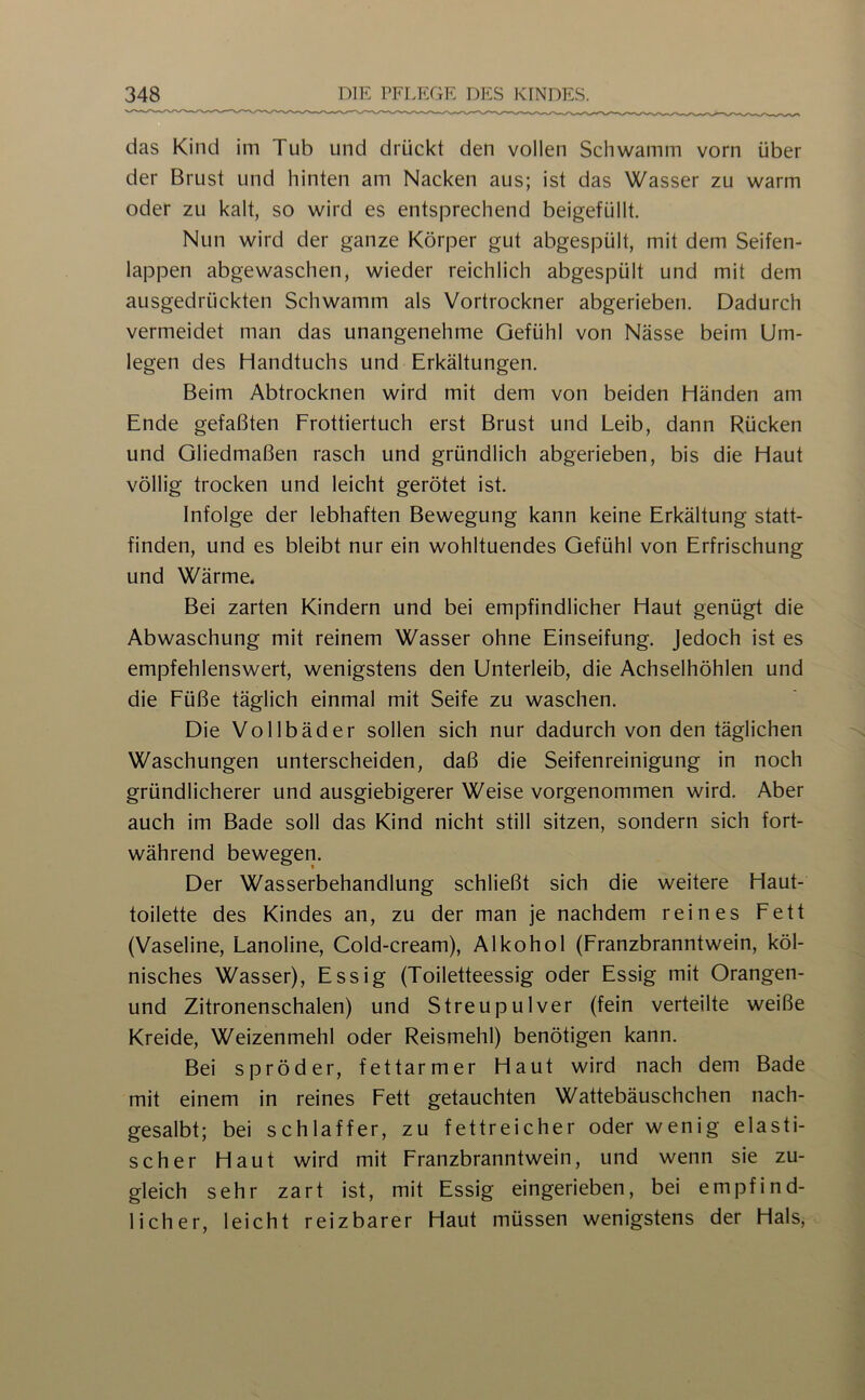 das Kind im Tub und drückt den vollen Schwamm vorn über der Brust und hinten am Nacken aus; ist das Wasser zu warm oder zu kalt, so wird es entsprechend beigefüllt. Nun wird der ganze Körper gut abgespült, mit dem Seifen- lappen abgewaschen, wieder reichlich abgespült und mit dem ausgedrückten Schwamm als Vortrockner abgerieben. Dadurch vermeidet man das unangenehme Gefühl von Nässe beim Um- legen des Handtuchs und Erkältungen. Beim Abtrocknen wird mit dem von beiden Händen am Ende gefaßten Frottiertuch erst Brust und Leib, dann Rücken und Gliedmaßen rasch und gründlich abgerieben, bis die Haut völlig trocken und leicht gerötet ist. Infolge der lebhaften Bewegung kann keine Erkältung statt- finden, und es bleibt nur ein wohltuendes Gefühl von Erfrischung und Wärme. Bei zarten Kindern und bei empfindlicher Haut genügt die Abwaschung mit reinem Wasser ohne Einseifung. Jedoch ist es empfehlenswert, wenigstens den Unterleib, die Achselhöhlen und die Füße täglich einmal mit Seife zu waschen. Die Vollbäder sollen sich nur dadurch von den täglichen Waschungen unterscheiden, daß die Seifenreinigung in noch gründlicherer und ausgiebigerer Weise vorgenommen wird. Aber auch im Bade soll das Kind nicht still sitzen, sondern sich fort- während bewegeri. Der Wasserbehandlung schließt sich die weitere Haut- toilette des Kindes an, zu der man je nachdem reines Fett (Vaseline, Lanoline, Cold-cream), Alkohol (Franzbranntwein, köl- nisches Wasser), Essig (Toiletteessig oder Essig mit Orangen- und Zitronenschalen) und Streupulver (fein verteilte weiße Kreide, Weizenmehl oder Reismehl) benötigen kann. Bei spröder, fettarmer Haut wird nach dem Bade mit einem in reines Fett getauchten Wattebäuschchen nach- gesalbt; bei schlaffer, zu fettreicher oder wenig elasti- scher Haut wird mit Franzbranntwein, und wenn sie zu- gleich sehr zart ist, mit Essig eingerieben, bei empfind- licher, leicht reizbarer Haut müssen wenigstens der Hals,