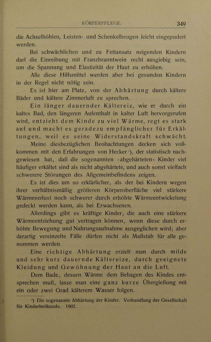 die Achselhöhlen, Leisten- und Schenkelbeugen leicht eingepudert werden. Bei schwächlichen und zu Fettansatz neigenden Kindern darf die Einreibung mit Franzbranntwein recht ausgiebig sein, um die Spannung und Elastizität der Haut zu erhöhen. Alle diese Hilfsmittel werden aber bei gesunden Kindern in der Regel nicht nötig sein. Es ist hier am Platz, von der Abhärtung durch kältere Bäder und kältere Zimmerluft zu sprechen. Ein länger dauernder Kältereiz, wie er durch ein kaltes Bad, den längeren Aufenthalt in kalter Luft hervorgerufen wird, entzieht dem Kinde zu viel Wärme, regt es stark auf und macht es geradezu empfänglicher für Erkäl- tungen, weil es seine Widerstandskraft schwächt. Meine diesbezüglichen Beobachtungen decken sich voll- kommen mit den Erfahrungen von Hecker ^), der statistisch nach- gewiesen hat, daß die sogenannten abgehärteten« Kinder viel häufiger erkältet sind als nicht abgehärtete, und auch sonst vielfach schwerere Störungen des Allgemeinbefindens zeigen. Es ist dies um so erklärlicher, als der bei Kindern wegen ihrer verhältnismäßig größeren Körperoberfläche viel stärkere Wärmeverlust noch schwerer durch erhöhte Wärmeentwickelung gedeckt werden kann, als bei Erwachsenen. Allerdings gibt es kräftige Kinder, die auch eine stärkere Wärmeentziehung gut ,vertragen können, wenn diese durch er- höhte Bewegung und Nahrungsaufnahme ausgeglichen wird; aber derartig vereinzelte Fälle dürfen nicht als Maßstab für alle ge- nommen werden. Eine richtige Abhärtung erzielt man durch milde und sehr kurz dauernde Kältereize, durch geeignete Kleidung und Gewöhnung der Haut an die Luft. Dem Bade, dessen Wärme dem Behagen des Kindes ent- sprechen muß, lasse man eine ganz kurze Übergießung mit ein oder zwei Grad kälterem Wasser folgen. b Die sogenannte Abhärtung der Kinder. Verhandlung der Gesellschaft für Kinderheilkunde. 1902.