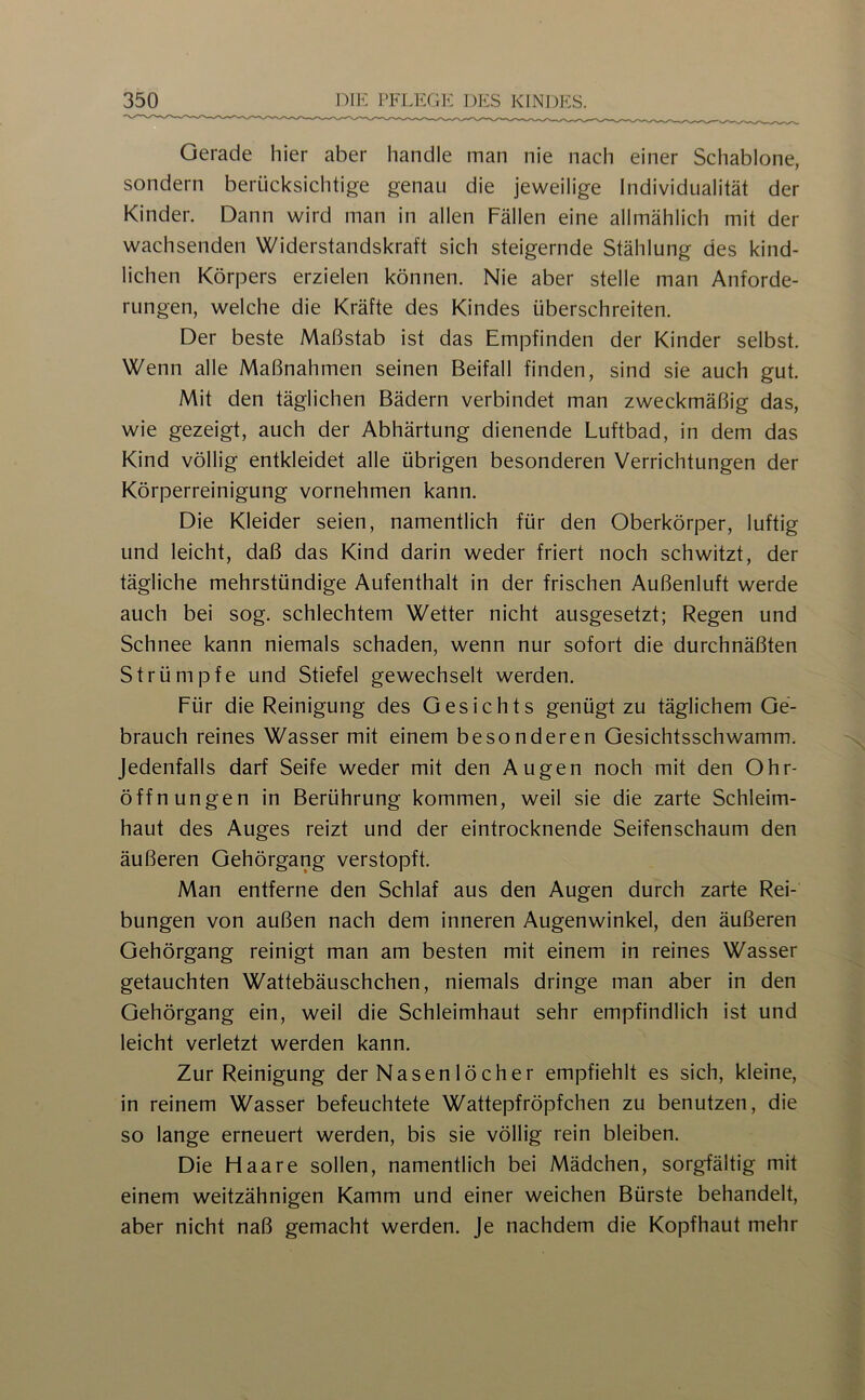 Gerade hier aber handle man nie nach einer Schablone, sondern berücksichtige genau die jeweilige Individualität der Kinder. Dann wird man in allen Fällen eine allmählich mit der wachsenden Widerstandskraft sich steigernde Stählung des kind- lichen Körpers erzielen können. Nie aber stelle man Anforde- rungen, welche die Kräfte des Kindes überschreiten. Der beste Maßstab ist das Empfinden der Kinder selbst. Wenn alle Maßnahmen seinen Beifall finden, sind sie auch gut. Mit den täglichen Bädern verbindet man zweckmäßig das, wie gezeigt, auch der Abhärtung dienende Luftbad, in dem das Kind völlig entkleidet alle übrigen besonderen Verrichtungen der Körperreinigung vornehmen kann. Die Kleider seien, namentlich für den Oberkörper, luftig und leicht, daß das Kind darin weder friert noch schwitzt, der tägliche mehrstündige Aufenthalt in der frischen Außenluft werde auch bei sog. schlechtem Wetter nicht ausgesetzt; Regen und Schnee kann niemals schaden, wenn nur sofort die durchnäßten Strümpfe und Stiefel gewechselt werden. Für die Reinigung des Gesichts genügt zu täglichem Ge- brauch reines Wasser mit einem besonderen Gesichtsschwamm. Jedenfalls darf Seife weder mit den Augen noch mit den Ohr- öffnungen in Berührung kommen, weil sie die zarte Schleim- haut des Auges reizt und der eintrocknende Seifenschaum den äußeren Gehörgang verstopft. Man entferne den Schlaf aus den Augen durch zarte Rei- bungen von außen nach dem inneren Augenwinkel, den äußeren Gehörgang reinigt man am besten mit einem in reines Wasser getauchten Wattebäuschchen, niemals dringe man aber in den Gehörgang ein, weil die Schleimhaut sehr empfindlich ist und leicht verletzt werden kann. Zur Reinigung der Nasenlöcher empfiehlt es sich, kleine, in reinem Wasser befeuchtete Wattepfröpfchen zu benutzen, die so lange erneuert werden, bis sie völlig rein bleiben. Die Haare sollen, namentlich bei Mädchen, sorgfältig mit einem weitzähnigen Kamm und einer weichen Bürste behandelt, aber nicht naß gemacht werden, je nachdem die Kopfhaut mehr