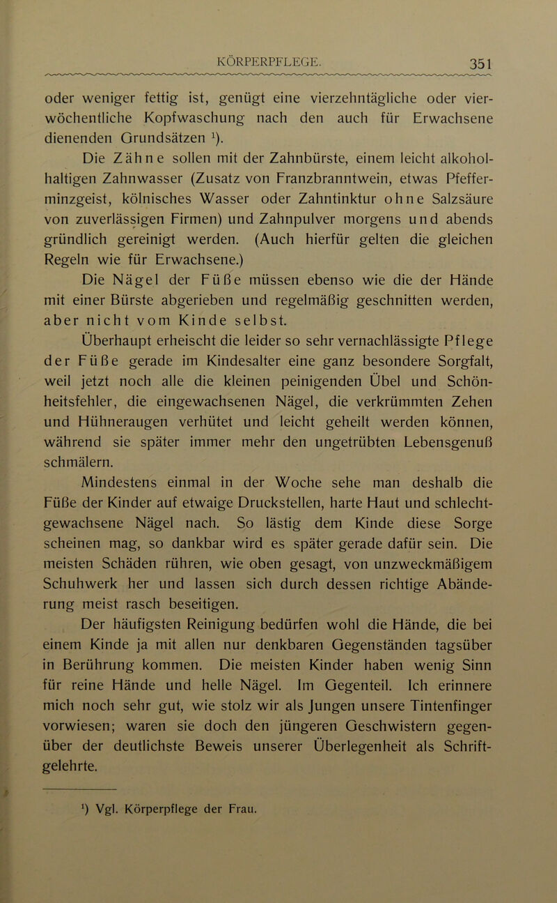 oder weniger fettig ist, genügt eine vierzehntägliche oder vier- wöchentliche Kopfwaschung nach den auch für Erwachsene dienenden Grundsätzen ^). Die Zähne sollen mit der Zahnbürste, einem leicht alkohol- haltigen Zahnwasser (Zusatz von Franzbranntwein, etwas Pfeffer- minzgeist, kölnisches Wasser oder Zahntinktur ohne Salzsäure von zuverlässigen Firmen) und Zahnpulver morgens und abends gründlich gereinigt werden. (Auch hierfür gelten die gleichen Regeln wie für Erwachsene.) Die Nägel der Füße müssen ebenso wie die der Flände mit einer Bürste abgerieben und regelmäßig geschnitten werden, aber nicht vom Kinde selbst. Überhaupt erheischt die leider so sehr vernachlässigte Pflege der Füße gerade im Kindesalter eine ganz besondere Sorgfalt, weil jetzt noch alle die kleinen peinigenden Übel und Schön- heitsfehler, die eingewachsenen Nägel, die verkrümmten Zehen und Flühneraugen verhütet und leicht geheilt werden können, während sie später immer mehr den ungetrübten Lebensgenuß schmälern. Mindestens einmal in der Woche sehe man deshalb die Füße der Kinder auf etwaige Druckstellen, harte Flaut und schlecht- gewachsene Nägel nach. So lästig dem Kinde diese Sorge scheinen mag, so dankbar wird es später gerade dafür sein. Die meisten Schäden rühren, wie oben gesagt, von unzweckmäßigem Schuhwerk her und lassen sich durch dessen richtige Abände- rung meist rasch beseitigen. Der häufigsten Reinigung bedürfen wohl die Hände, die bei einem Kinde ja mit allen nur denkbaren Gegenständen tagsüber in Berührung kommen. Die meisten Kinder haben wenig Sinn für reine Hände und helle Nägel. Im Gegenteil. Ich erinnere mich noch sehr gut, wie stolz wir als Jungen unsere Tintenfinger vorwiesen; waren sie doch den jüngeren Geschwistern gegen- über der deutlichste Beweis unserer Überlegenheit als Schrift- gelehrte. b Vgl. Körperpflege der Frau.