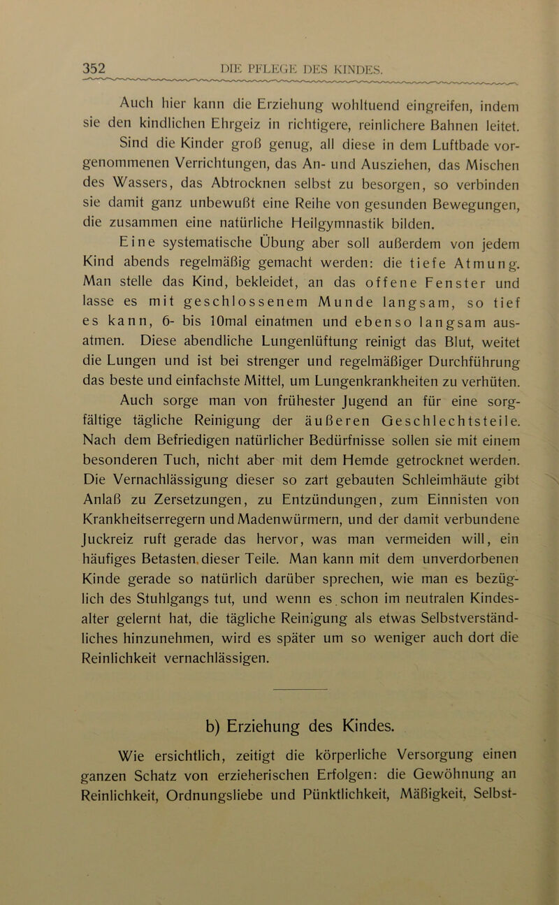 Auch hier kann die Erziehung wohltuend eingreifen, indem sie den kindlichen Ehrgeiz in richtigere, reinlichere Bahnen leitet. Sind die Kinder groß genug, all diese in dem Luftbade vor- genommenen Verrichtungen, das An- und Ausziehen, das Mischen des Wassers, das Abtrocknen selbst zu besorgen, so verbinden sie damit ganz unbewußt eine Reihe von gesunden Bewegungen, die zusammen eine natürliche Heilgymnastik bilden. Eine systematische Übung aber soll außerdem von jedem Kind abends regelmäßig gemacht werden: die tiefe Atmung. Man stelle das Kind, bekleidet, an das offene Fenster und lasse es mit geschlossenem Munde langsam, so tief es kann, 6- bis lOmal einatmen und ebenso langsam aus- atmen. Diese abendliche Lungenlüftung reinigt das Blut, weitet die Lungen und ist bei strenger und regelmäßiger Durchführung das beste und einfachste Mittel, um Lungenkrankheiten zu verhüten. Auch sorge man von frühester Jugend an für eine sorg- fältige tägliche Reinigung der äußeren Geschlechtsteile. Nach dem Befriedigen natürlicher Bedürfnisse sollen sie mit einem besonderen Tuch, nicht aber mit dem Hemde getrocknet werden. Die Vernachlässigung dieser so zart gebauten Schleimhäute gibt Anlaß zu Zersetzungen, zu Entzündungen, zum Einnisten von Krankheitserregern und Madenwürmern, und der damit verbundene Juckreiz ruft gerade das hervor, was man vermeiden will, ein häufiges Betasten, dieser Teile. Man kann mit dem unverdorbenen Kinde gerade so natürlich darüber sprechen, wie man es bezüg- lich des Stuhlgangs tut, und wenn es, schon im neutralen Kindes- alter gelernt hat, die tägliche Reinigung als etwas Selbstverständ- liches hinzunehmen, wird es später um so weniger auch dort die Reinlichkeit vernachlässigen. b) Erziehung des Kindes. Wie ersichtlich, zeitigt die körperliche Versorgung einen ganzen Schatz von erzieherischen Erfolgen: die Gewöhnung an Reinlichkeit, Ordnungsliebe und Pünktlichkeit, Mäßigkeit, Selbst-