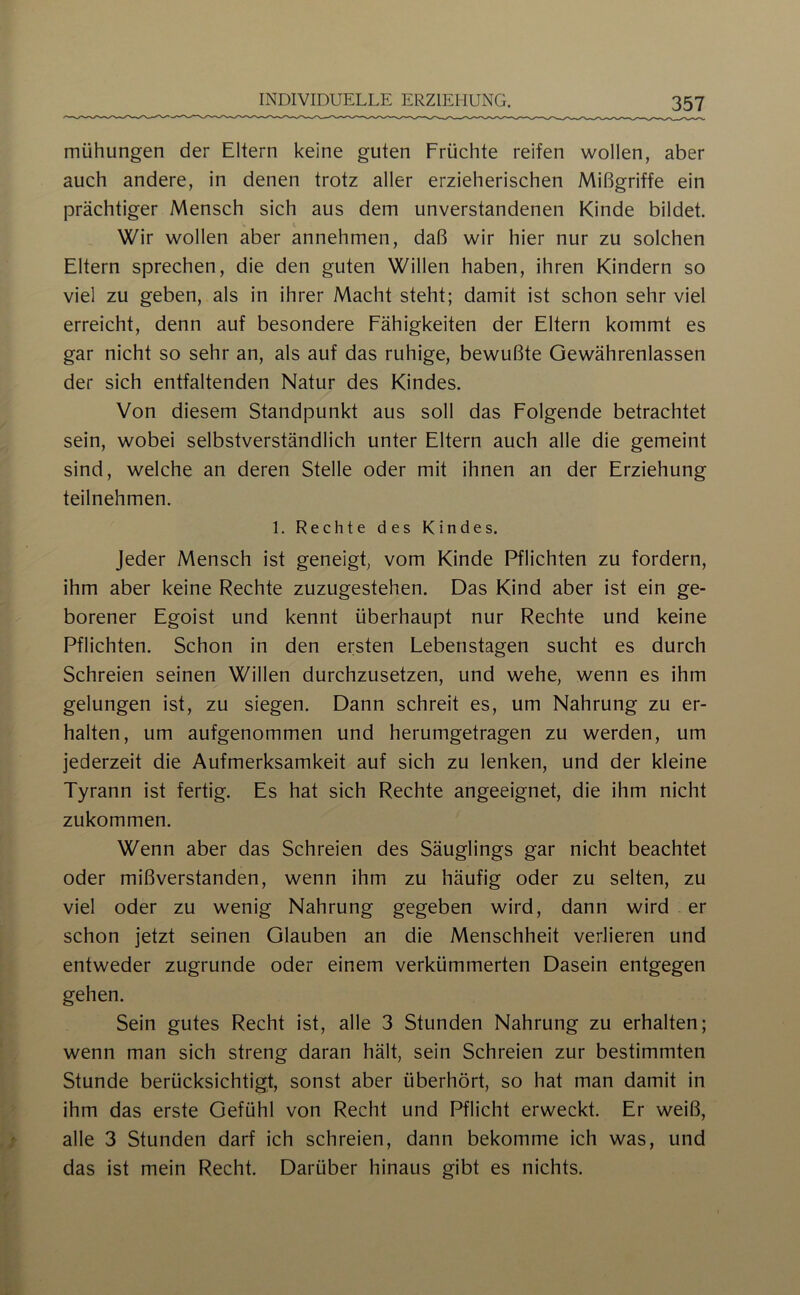 mühungen der Eltern keine guten Früchte reifen wollen, aber auch andere, in denen trotz aller erzieherischen Mißgriffe ein prächtiger Mensch sich aus dem unverstandenen Kinde bildet. Wir wollen aber annehmen, daß wir hier nur zu solchen Eltern sprechen, die den guten Willen haben, ihren Kindern so viel zu geben, als in ihrer Macht steht; damit ist schon sehr viel erreicht, denn auf besondere Fähigkeiten der Eltern kommt es gar nicht so sehr an, als auf das ruhige, bewußte Gewährenlassen der sich entfaltenden Natur des Kindes. Von diesem Standpunkt aus soll das Folgende betrachtet sein, wobei selbstverständlich unter Eltern auch alle die gemeint sind, welche an deren Stelle oder mit ihnen an der Erziehung teilnehmen. 1. Rechte des Kindes. Jeder Mensch ist geneigt, vom Kinde Pflichten zu fordern, ihm aber keine Rechte zuzugestehen. Das Kind aber ist ein ge- borener Egoist und kennt überhaupt nur Rechte und keine Pflichten. Schon in den ersten Lebenstagen sucht es durch Schreien seinen Willen durchzusetzen, und wehe, wenn es ihm gelungen ist, zu siegen. Dann schreit es, um Nahrung zu er- halten, um aufgenommen und herumgetragen zu werden, um jederzeit die Aufmerksamkeit auf sich zu lenken, und der kleine Tyrann ist fertig. Es hat sich Rechte angeeignet, die ihm nicht zukommen. Wenn aber das Schreien des Säuglings gar nicht beachtet oder mißverstanden, wenn ihm zu häufig oder zu selten, zu viel oder zu wenig Nahrung gegeben wird, dann wird er schon jetzt seinen Glauben an die Menschheit verlieren und entweder zugrunde oder einem verkümmerten Dasein entgegen gehen. Sein gutes Recht ist, alle 3 Stunden Nahrung zu erhalten; wenn man sich streng daran hält, sein Schreien zur bestimmten Stunde berücksichtigt, sonst aber überhört, so hat man damit in ihm das erste Gefühl von Recht und Pflicht erweckt. Er weiß, alle 3 Stunden darf ich schreien, dann bekomme ich was, und das ist mein Recht. Darüber hinaus gibt es nichts.