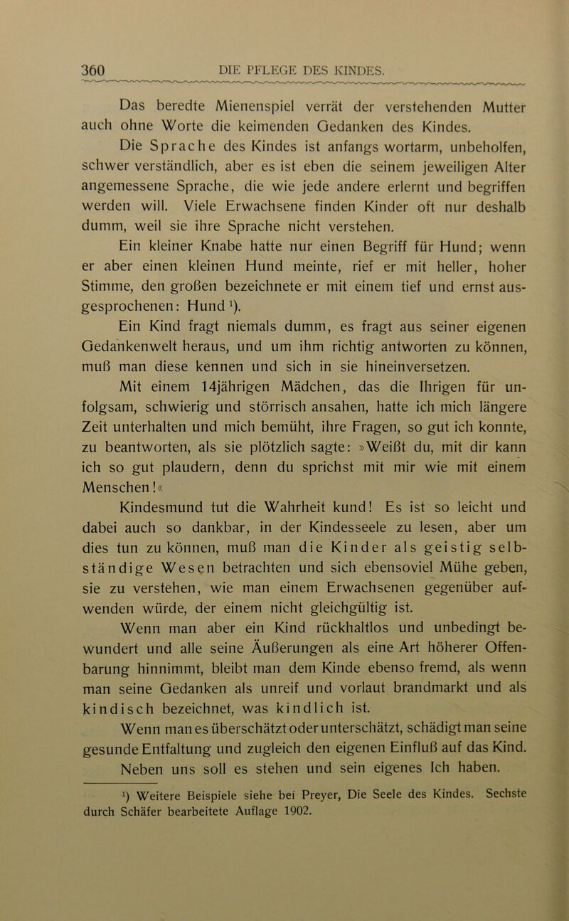 Das beredte Mienenspiel verrät der verstehenden Mutter auch ohne Worte die keimenden Gedanken des Kindes. Die Sprache des Kindes ist anfangs wortarm, unbeholfen, schwer verständlich, aber es ist eben die seinem jeweiligen Alter angemessene Sprache, die wie jede andere erlernt und begriffen werden will. Viele Erwachsene finden Kinder oft nur deshalb dumm, weil sie ihre Sprache nicht verstehen. Ein kleiner Knabe hatte nur einen Begriff für Hund; wenn er aber einen kleinen Hund meinte, rief er mit heller, hoher Stimme, den großen bezeichnete er mit einem tief und ernst aus- gesprochenen: Hund 1). Ein Kind fragt niemals dumm, es fragt aus seiner eigenen Gedankenwelt heraus, und um ihm richtig antworten zu können, muß man diese kennen und sich in sie hineinversetzen. Mit einem 14jährigen Mädchen, das die Ihrigen für un- folgsam, schwierig und störrisch ansahen, hatte ich mich längere Zeit unterhalten und mich bemüht, ihre Fragen, so gut ich konnte, zu beantworten, als sie plötzlich sagte: »Weißt du, mit dir kann ich so gut plaudern, denn du sprichst mit mir wie mit einem Menschen!« Kindesmund tut die Wahrheit kund! Es ist so leicht und dabei auch so dankbar, in der Kindesseele zu lesen, aber um dies tun zu können, muß man die Kinder als geistig selb- ständige Wesen betrachten und sich ebensoviel Mühe geben, sie zu verstehen, wie man einem Erwachsenen gegenüber auf- wenden würde, der einem nicht gleichgültig ist. Wenn man aber ein Kind rückhaltlos und unbedingt be- wundert und alle seine Äußerungen als eine Art höherer Offen- barung hinnimmt, bleibt man dem Kinde ebenso fremd, als wenn man seine Gedanken als unreif und vorlaut brandmarkt und als kindisch bezeichnet, was kindlich ist. Wenn man es überschätzt oder unterschätzt, schädigt man seine gesunde Entfaltung und zugleich den eigenen Einfluß auf das Kind. Neben uns soll es stehen und sein eigenes Ich haben. 1) Weitere Beispiele siehe bei Preyer, Die Seele des Kindes. Sechste durch Schäfer bearbeitete Auflage 1902.