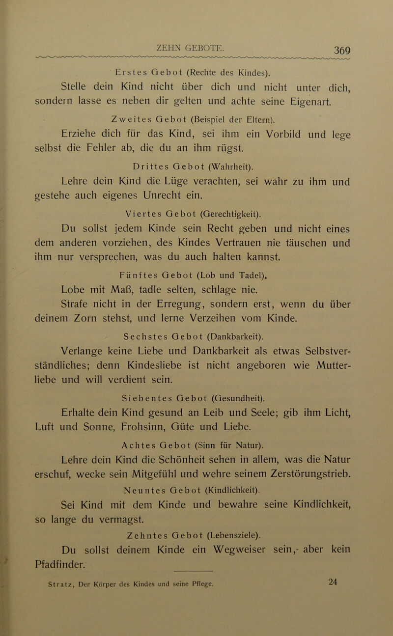 ZEHN GEBOTE. Erstes Gebot (Rechte des Kindes). Stelle dein Kind nicht über dich und nicht unter dich, sondern lasse es neben dir gelten und achte seine Eigenart. Zweites Gebot (Beispiel der Eltern). Erziehe dich für das Kind, sei ihm ein Vorbild und lege selbst die Fehler ab, die du an ihm rügst. Drittes Gebot (Wahrheit). Lehre dein Kind die Lüge verachten, sei wahr zu ihm und gestehe auch eigenes Unrecht ein. Viertes Gebot (Gerechtigkeit). Du sollst jedem Kinde sein Recht geben und nicht eines dem anderen vorziehen, des Kindes Vertrauen nie täuschen und ihm nur versprechen, was du auch halten kannst. Fünftes Gebot (Lob und Tadel). Lobe mit Maß, tadle selten, schlage nie. Strafe nicht in der Erregung, sondern erst, wenn du über deinem Zorn stehst, und lerne Verzeihen vom Kinde. Sechstes Gebot (Dankbarkeit). Verlange keine Liebe und Dankbarkeit als etwas Selbstver- ständliches; denn Kindesliebe ist nicht angeboren wie Mutter- liebe und will verdient sein. Siebentes Gebot (Gesundheit). Erhalte dein Kind gesund an Leib und Seele; gib ihm Licht, Luft und Sonne, Frohsinn, Güte und Liebe. Achtes Gebot (Sinn für Natur). Lehre dein Kind die Schönheit sehen in allem, was die Natur erschuf, wecke sein Mitgefühl und wehre seinem Zerstörungstrieb. Neuntes Gebot (Kindlichkeit). Sei Kind mit dem Kinde und bewahre seine Kindlichkeit, so lange du vermagst. Zehntes Gebot (Lebensziele), Du sollst deinem Kinde ein Wegweiser sein,' aber kein Pfadfinder. Stratz, Der Körper des Kindes und seine Pflege. 24