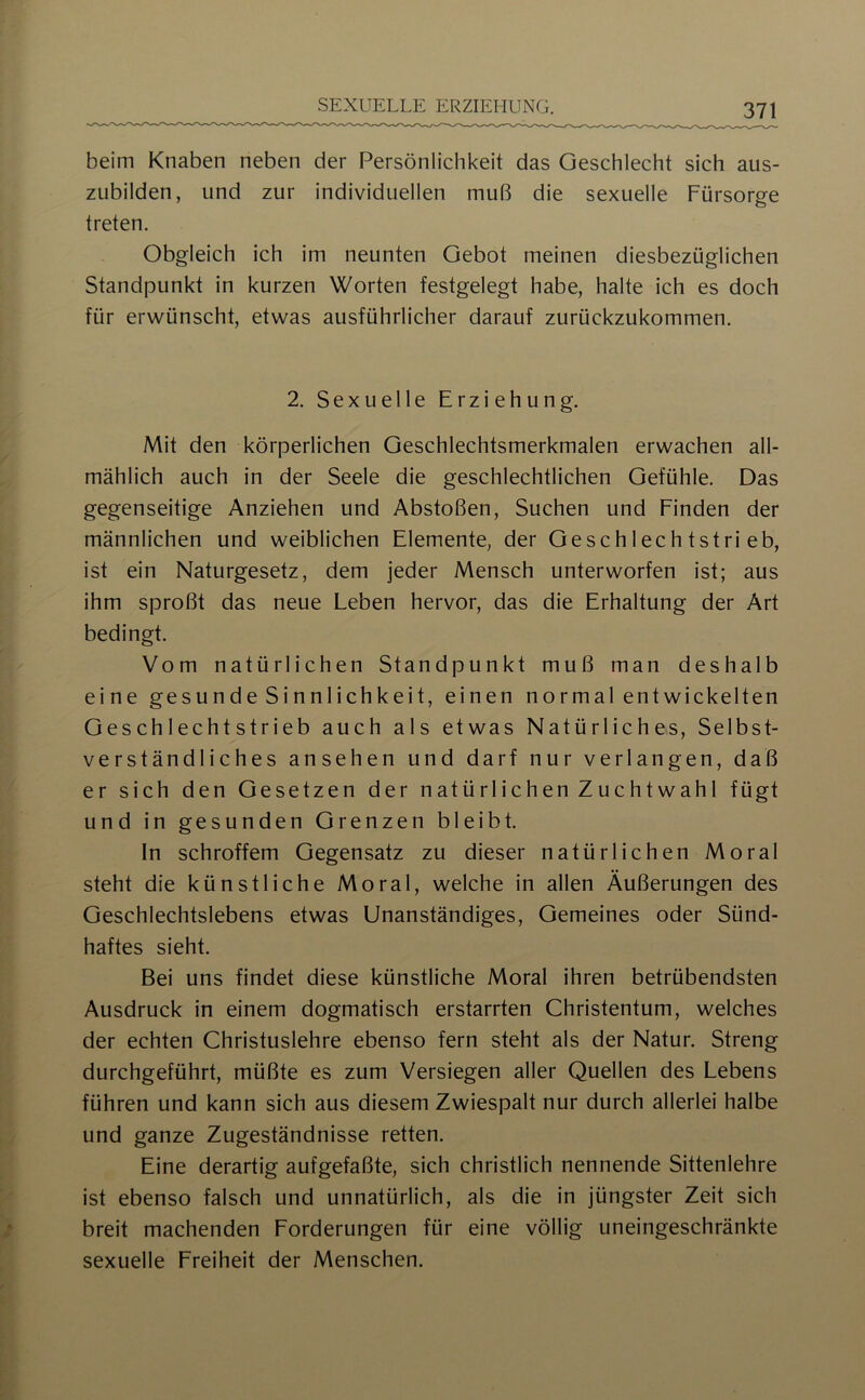 beim Knaben neben der Persönlichkeit das Geschlecht sich aus- ziibilden, und zur individuellen muß die sexuelle Fürsorge treten. Obgleich ich im neunten Gebot meinen diesbezüglichen Standpunkt in kurzen Worten festgelegt habe, halte ich es doch für erwünscht, etwas ausführlicher darauf zurückzukommen. SEXUELLE ERZIEHUNG. 2. Sexuelle Erziehung. Mit den körperlichen Geschlechtsmerkmalen erwachen all- mählich auch in der Seele die geschlechtlichen Gefühle. Das gegenseitige Anziehen und Abstoßen, Suchen und Finden der männlichen und weiblichen Elemente, der Geschlechtstrieb, ist ein Naturgesetz, dem jeder Mensch unterworfen ist; aus ihm sproßt das neue Leben hervor, das die Erhaltung der Art bedingt. Vom natürlichen Standpunkt muß man deshalb eine gesunde Sinnlichkeit, einen normal entwickelten Geschlechtstrieb auch als etwas Natürliches, Selbst- verständliches ansehen und darf nur verlangen, daß er sich den Gesetzen der natürlichen Zuchtwahl fügt und in gesunden Grenzen bleibt. In schroffem Gegensatz zu dieser natürlichen Moral steht die künstliche Moral, welche in allen Äußerungen des Geschlechtslebens etwas Unanständiges, Gemeines oder Sünd- haftes sieht. Bei uns findet diese künstliche Moral ihren betrübendsten Ausdruck in einem dogmatisch erstarrten Christentum, welches der echten Christuslehre ebenso fern steht als der Natur. Streng durchgeführt, müßte es zum Versiegen aller Quellen des Lebens führen und kann sich aus diesem Zwiespalt nur durch allerlei halbe und ganze Zugeständnisse retten. Eine derartig aufgefaßte, sich christlich nennende Sittenlehre ist ebenso falsch und unnatürlich, als die in jüngster Zeit sich breit machenden Forderungen für eine völlig uneingeschränkte sexuelle Freiheit der Menschen.