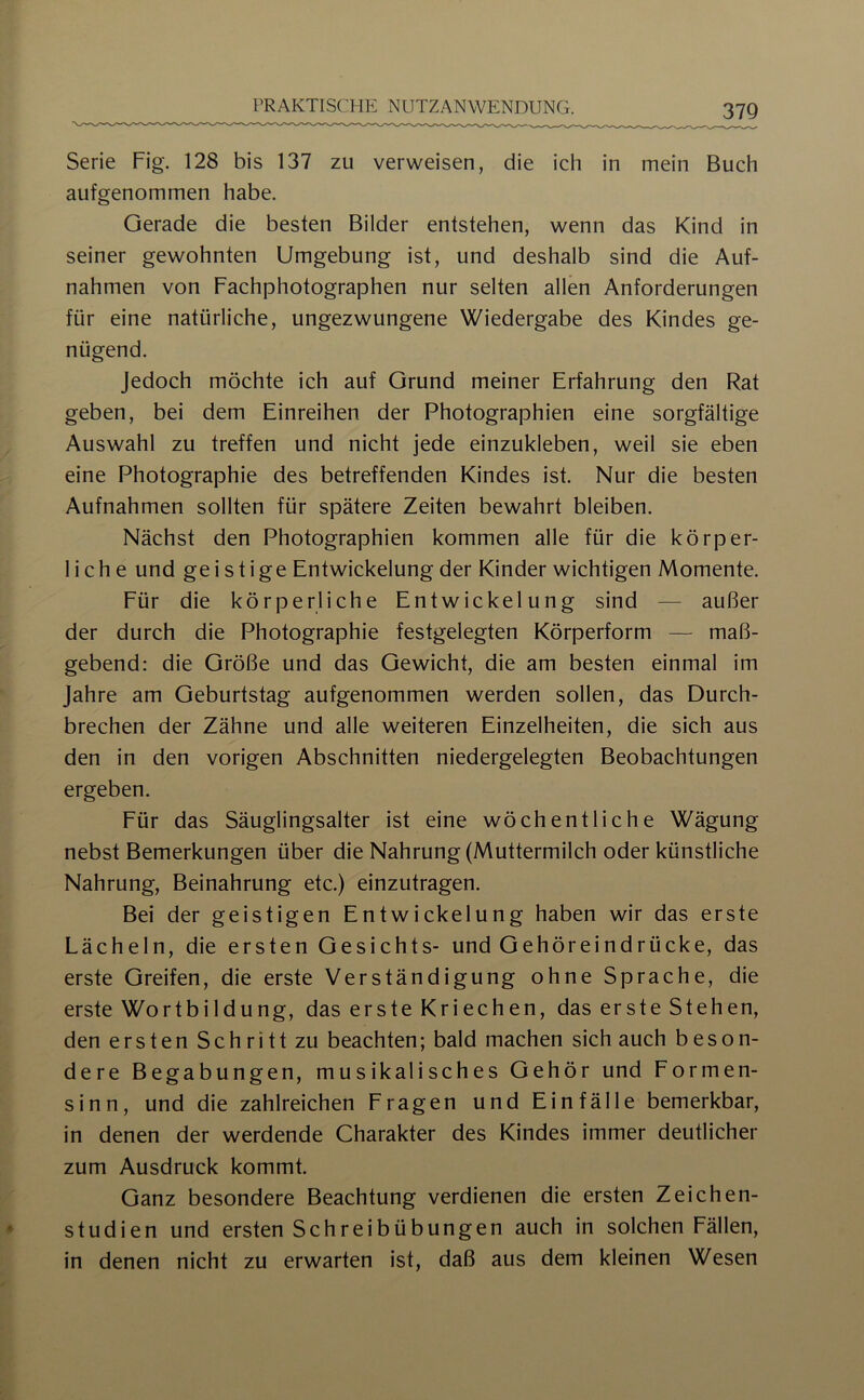 Serie Fig. 128 bis 137 zu verweisen, die ich in mein Buch aufgenommen habe. Gerade die besten Bilder entstehen, wenn das Kind in seiner gewohnten Umgebung ist, und deshalb sind die Auf- nahmen von Fachphotographen nur selten allen Anforderungen für eine natürliche, ungezwungene Wiedergabe des Kindes ge- nügend. Jedoch möchte ich auf Grund meiner Erfahrung den Rat geben, bei dem Einreihen der Photographien eine sorgfältige Auswahl zu treffen und nicht jede einzukleben, weil sie eben eine Photographie des betreffenden Kindes ist. Nur die besten Aufnahmen sollten für spätere Zeiten bewahrt bleiben. Nächst den Photographien kommen alle für die körper- liche und geistige Entwickelung der Kinder wichtigen Momente. Für die körperliche Entwickelung sind — außer der durch die Photographie festgelegten Körperform — maß- gebend: die Größe und das Gewicht, die am besten einmal im Jahre am Geburtstag aufgenommen werden sollen, das Durch- brechen der Zähne und alle weiteren Einzelheiten, die sich aus den in den vorigen Abschnitten niedergelegten Beobachtungen ergeben. Für das Säuglingsalter ist eine wöchentliche Wägung nebst Bemerkungen über die Nahrung (Muttermilch oder künstliche Nahrung, Beinahrung etc.) einzutragen. Bei der geistigen Entwickelung haben wir das erste Lächeln, die ersten Gesichts- und Gehöreindrücke, das erste Greifen, die erste Verständigung ohne Sprache, die erste Wortbildung, das erste Kriechen, das erste Stehen, den ersten Schritt zu beachten; bald machen sich auch beson- dere Begabungen, musikalisches Gehör und Formen- sinn, und die zahlreichen Fragen und Einfälle bemerkbar, in denen der werdende Charakter des Kindes immer deutlicher zum Ausdruck kommt. Ganz besondere Beachtung verdienen die ersten Zeichen- studien und ersten Schreibübungen auch in solchen Fällen, in denen nicht zu erwarten ist, daß aus dem kleinen Wesen