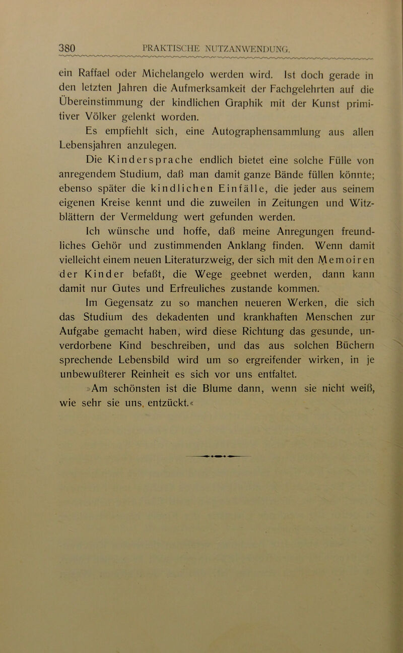 ein Raffael oder Michelangelo werden wird. Ist doch gerade in den letzten Jahren die Aufmerksamkeit der Fachgelehrten auf die Übereinstimmung der kindlichen Graphik mit der Kunst primi- tiver Völker gelenkt worden. Es empfiehlt sich, eine Autographensammlung aus allen Lebensjahren anzulegen. Die Kindersprache endlich bietet eine solche Fülle von anregendem Studium, daß man damit ganze Bände füllen könnte; ebenso später die kindlichen Einfälle, die jeder aus seinem eigenen Kreise kennt und die zuweilen in Zeitungen und Witz- blättern der Vermeidung wert gefunden werden. Ich wünsche und hoffe, daß meine Anregungen freund- liches Gehör und zustimmenden Anklang finden. Wenn damit vielleicht einem neuen Literaturzweig, der sich mit den Memoiren der Kinder befaßt, die Wege geebnet werden, dann kann damit nur Gutes und Erfreuliches zustande kommen. Im Gegensatz zu so manchen neueren Werken, die sich das Studium des dekadenten und krankhaften Menschen zur Aufgabe gemacht haben, wird diese Richtung das gesunde, un- verdorbene Kind beschreiben, und das aus solchen Büchern sprechende Lebensbild wird um so ergreifender wirken, in je unbewußterer Reinheit es sich vor uns entfaltet. »Am schönsten ist die Blume dann, wenn sie nicht weiß, wie sehr sie uns, entzückt.«