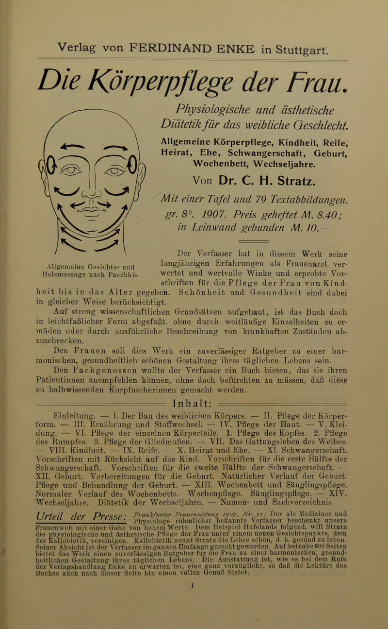 Die Körperpflege der Frau. Physiologische und ästhetische Diätetik für das weibliche Geschlecht Allgemeine Körperpflege, Kindheit, Reife, Heirat, Ehe, Schwangerschaft, Geburt, Wochenbett, Wechseljahre. Von Dr. C. H. Stratz. Mit einer Tafel und 79 Textabbildungen. gr. 50. 1907. Preis geheftet M. 8.40; in Leinwand gebunden M. 10.— Der Verfasser hat in diesem Werk seine Allgemeine Gesichts- und langjährigen Erfahrungen als Frauenarzt ver- Halsmassage nach Paschkis. wertet und wertvolle Winke und erprobte Vor- schriften für die Pflege der Frau von Kind- heit bis in das Alter gegeben, Schönheit und Gesundheit sind dabei in gleicher Weise berücksichtigt. Auf streng wissenschaftlichen Grundsätzen aufgebaut, ist das Buch doch in leichtfaßlicher Form abgefaßt, ohne durch weitläufige Einzelheiten zu er- müden oder durch ausführliche Beschreibung von krankhaften Zuständen ab- zuschrecken. Den Frauen soll dies Werk ein zuverlässiger Ratgeber zu einer har- monischen, gesundheitlich schönen Gestaltung ihres täglichen Lebens sein. Den Fachgenossen wollte der Verfasser ein Buch bieten, das sie ihren Patientinnen anempfehlen können, ohne doch befürchten zu müssen, daß diese zu halbwissenden Kurpfuscheriunen gemacht werden. ■ ‘ ’ r Inhalt: -- ■.: Einleitung. — I, Der Bau des weiblichen Körpers. — II. Pflege der Körper- form. — III. Ernährung und Stoffwechsel. — IV. Pflege der Haut. — V. Klei- dung. — VI. Pflege der einzelnen Körperteile. 1. Pflege des Kopfes. 2. Pflege des Rumpfes. 3. Pflege der Gliedmaßen. — VII. Das Gattungsleben des Weibes. — VIII. Kindheit. — IX. Reife. — X. Heirat und Ehe. — XI. Schwangerschaft. Vorschriften mit Rücksicht auf das Kind. Vorschriften für die erste Hälfte der Schwangerschaft. Vorschriften für die zweite Hälfte der Schwangerschaft. — XII. Geburt. Vorbereitungen für die Geburt. Natürlicher Verlauf der Geburt. Pflege und Behandlung der Geburt. — XIII. Wochenbett und Säuglingspflege. Normaler Verlauf des Wochenbetts. Wochenpflege. Säuglingspflege. — XIV. Wechseljahre, Diätetik der Wechseljahre. — Namen- und Sachverzeichnis. T Jyfpjl rjpr • Frankfurter Frauenzeiüing igoj, Nr.gi: Der als Mediziner und trcr 1 r cöoc. Physiologe rühmlichst bekannte Verfasser beschenkt unsere Frauenwelt mit einer Gabe von hohem Werte. Dem Beispiel Hufelands folgend, will Stratz die physiologische und ästhetische Pflege der Frau unter einem neuen Gesichtspunkte, dem der Kailobiotik, vereinigen. Kallobiotik nennt Stratz die Lehre schön, d. h. gesund zu leben. Seiner Absicht ist der Verfasser im ganzen Umfange gerecht geworden. Auf beinahe Soo Seiten ^ bietet das Werk einen zuverlässigen Ratgeber für die Frau zu einer harmonischen, gesund- heitlichen Gestaltung ihres täglichen Lebens. Die Ausstattung ist, wie es bei dem Rufe der Verlagshandlung Enke zu erwarten ist, eine ganz vorzügliche, so daß die Lektüre des Buches auch nach dieser Seite hin einen vollen Genuß bietet.