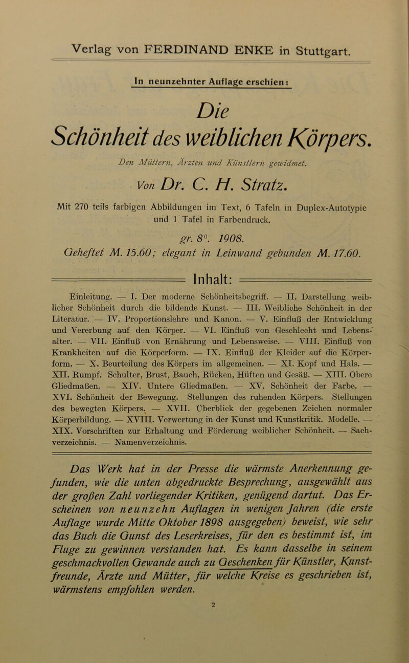 In neunzehnter Auflage erschien: De7i Müttern, Ärzten imd Künstlern gewid7net. Von Dr. C. H. Stratz. Mit 270 teils farbigen Abbildungen im Text, 6 Tafeln in Duplex-Autotypie und 1 Tafel in Farbendruck. gr. 8^. 1908. Geheftet M. 15.60; elegant in Leinwand gebunden M. 17.60. = Inhalt: — = Einleitung, — I. Der moderne Schönheitsbegriff. — II. Darstellung weib- licher Schönheit durch die bildende Kunst. — III. Weibliche Schönheit in der Literatur. — IV. Proportionslehre und Kanon. — V. Einfluß der Entwicklrmg und Vererbung auf den Körper. — VI. Einfluß von Geschlecht und Lebens-' alter. — VII. Einfluß von Ernährung imd Lebensweise. — VIII. Einfluß von Krankheiten auf die Körperform. — IX. Einfluß der Kleider auf die Körper- form. — X. Beurteilung des Körpers im allgemeinen. — XI. Kopf und Hals. — XII. Rumpf. Schulter, Brust, Bauch, Rücken, Hüften und Gesäß. —■ XIII. Obere Gliedmaßen. — XIV. Untere Gliedmaßen. — XV. Schönheit der Farbe. — XVI. Schönheit der Bewegung. Stellungen des ruhenden Körpers, SteUimgen des bewegten Körpers.^ — XVII. Überblick der gegebenen Zeichen normaler Körperbildung. — XVIII. Verwertung in der Kunst imd Kunstkritik. Modelle. — XIX. Vorschriften zur Erhaltung rmd Förderung weiblicher Schönheit. — Sach- verzeichnis. — Namenverzeichnis, Das Werk hat in der Presse die wärmste Anerkennung ge- funden, wie die unten abgedruckte Besprechung, ausgewählt aus der großen Zahl vorliegender Kritiken, genügend dartut Das Er- scheinen von neunzehn Auflagen in wenigen Jahren (die erste Auflage wurde Mitte Oktober 1898 ausgegeben) beweist, wie sehr das Buch die Gunst des Leserkreises, für den es bestimmt ist, im Fluge zu gewinnen verstanden hat. Es kann dasselbe in seinem geschmackvollen Gewände auch zu Geschenken für Künstler, Kunst- freunde, Ärzte und Mütter, für welche Kreise es geschrieben ist, wärmstens empfohlen werden.