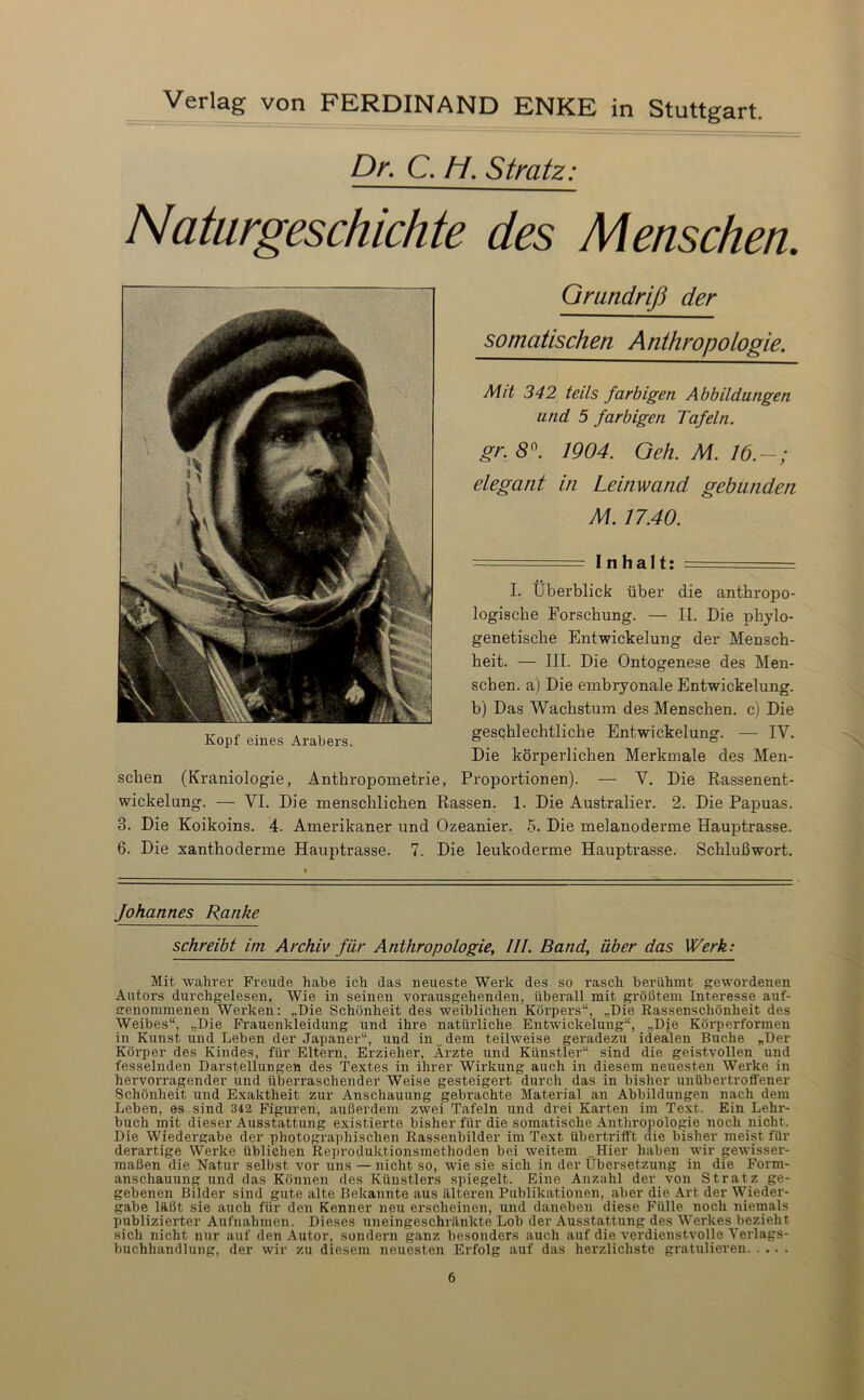 Dr. C. H. Stratz: Naturgeschichte des Menschen. Kopf eines Arabers. Grundriß der somatischen Anthropologie. Mit 342 teils farbigen Abbildungen und 5 farbigen Tafeln. gr. 8^. 1904. Oeh. M. 16.—; elegant in Leinwand gebunden M. 17.40. --- = Inhalt: — I. Überblick über die anthropo- logische Forschung. — II. Die phylo- genetische Entwickelung der Mensch- heit. — III. Die Ontogenese des Men- schen. a) Die embryonale Entwickelung, b) Das Wachstum des Menschen, c) Die geschlechtliche Entwickelung. — IV. Die körperlichen Merkmale des Men- schen (Kraniologie, Anthropometrie, Proportionen). — V. Die Rassenent- wickelung. — VI. Die menschlichen Rassen. 1. Die Australier. 2. Die Papuas. 3. Die Koikoins. 4. Amerikaner und Ozeanier. 5. Die melanoderme Hauptrasse. 6. Die xanthoderme Hauptrasse. 7. Die leukoderme Hauptrasse. Schlußwort. N Johannes Ranke schreibt im Archiv für Anthropologie, UI. Band, über das Werk: Mit wahrer Freude habe ich das neueste Werk des so rasch berühmt gewordenen Autors durchgelesen. Wie in seinen yorausgehenden, überall mit größtem Interesse auf- crenommenen Werken: „Die Schönheit des weiblichen Körpers“, „Die Rassenschönheit des Weibes“, „Die Frauenkleidung und ihre natürliche Entwickelung“, „Die Körperformeu in Kunst und Leben der Japaner“, und in.. dem teilweise geradezu idealen Buche „Der Körper des Kindes, für Eltern, Erzieher, Ärzte und Künstler“ sind die geistvollen und fesselnden Darstellungen des Textes in ihrer Wirkung auch in diesem neuesten Werke in hervorragender und überraschender Weise gesteigert durch das in bisher unübertroffener Schönheit und Exaktheit zur Anschauung gebrachte Material an Abbildungen nach dem Leben, es sind 342 Figuren, außerdem zwei Tafeln und drei Karten im Text. Ein Lehr- buch mit dieser Ausstattung existierte bisher für die somatische Anthropologie noch nicht. Die Wiedergabe der photographischen Rassenbilder im Text übertrifft die bisher meist für derartige Werke üblichen Reproduktionsmethoden bei weitem. ..Hier haben wir gewisser- maßen die Natur selbst vor uns — nicht so, wie sie sich in der Übersetzung in die Form- anschauung und das Können des Künstlers spiegelt. Eine Anzahl der von Stratz ge- gebenen Bilder sind gute alte Bekannte aus älteren Publikationen, aber die Art der Wieder- gabe läßt sie auch für den Kenner neu erscheinen, und daneben diese Fülle noch niemals publizierter Aufnahmen. Dieses uneingeschränkte Lob der Ausstattung des Werkes bezieht sich nicht nur auf den Autor, sondern ganz besonders auch auf die verdienstvolle Verlags- buchhandlung, der wir zu diesem neuesten Erfolg auf das herzlichste gratulieren