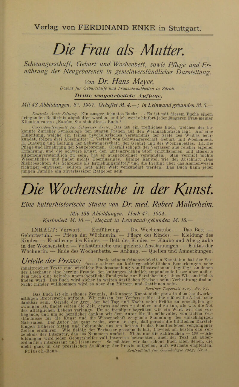 Die Frau als Mutter, Schwangerschaft, Gebart and Wochenbett, sowie Pflege und Er- nährung der Neugeborenen in gemeinverständlicher Darstellung. Von Dr. Plans Meyer, Dozent für Geburtshilfe und Frauenkrankheiten in Zürich, Dritte unigenrheitete Auflnqe. Mit 43 Abbildungen. S°. 1907. Geheftet M. 4.—; in Leinwand gebunden M. 5.— Daitsche Arzte-Zeitung. Ein ausgezeichnetes Buch! ... Es ist mit diesem Buche einem dringenden Bedürfnis abgeholfen worden, und ich werde hinfort jeder jüngeren Frau meiner Klienten raten: „Kaufen Sie sich dieses Buch.“ Corresfondetizblatt für Schweizer Ärzte. Das ist ein trelfliches Buch, welches der be- kannte Züricher Gynäkologe den jungen Frauen auf den Weihnachtstisch legt. Auf eine Einleitung, welche ein feines psychologisches Verständnis der Seele des Weibes beiu’- kundet, folgen drei Abschnitte: I. Verlauf von Schwangerschaft, Geburt und Wochenbett. II. Diätetik und Leitung der Schwangerschaft, der Geburt und des Wochenbettes. III. Die Pflege und Ernährung der Neugeborenen. Überall schöpft der Verfasser aus reicher eigener Erfahrung, und die schwere Kunst, den umfangreichen Stoff einzudämmen und allerorts allgemeinverständlich zu sein, hat er ausgezeichnet verstanden. Man vermißt nichts Wesentliches und findet nichts Überflüssiges. Einige Kapitel, wie der Abschnitt „Das Nichtbeachten des Schreiens als Erziehungsmittel“ und die Predigt über das Ammenwesen richtiger -Unwesen, sollten laut aller Welt verkündigt werden. Das Buch kann jeder jungen Familie ein zuverlässiger Ratgeber sein. Die Wochenstube in der Kunst Eine kulturhistorische Studie von Dr. med. Robert Müllerheim. Mit 138 Abbildungen. Hoch 4°. 1904. Kartoniert M. 16.—; elegant in Leinwand'gebunden M. 18.— INHALT: Vorwort. — Einführung. — Die Wochenstube. — Das Bett. — Geburtsstuhl. — Pflege der Wöchnerin. — Pflege des Kindes. — Kleidung des Kindes. --- Ernährung des Kindes. — Bett des Kindes. — Glaube und Aberglaube in der Wochenstube. — Volkstümliche und gelehrte Anschauungen. — Kultus der Wöchnerin. — Ende des Wochenbetts. — Anhang. — Quellen und Anmerkungen. I Irfpilp Hpr DrP^^P * • • • seinem feinentwickelten Kunstsinn hat der Ver- KZ f u-c- c- fasser seinem an kulturgeschichtlichen Bemerkungen sehr inhaltreichen Texte eine wirkliche Prachtsammlung von Illustrationen eingefügt, an denen der Beschauer eine herzige Freude, der kulturgeschichtlich empfindende Leser aber außer- dem noch eine beinahe unerschöpfliche Fundgrube zur Bereicherung seines Wissenstriebes finden wird. Das Buch wird sicher in weiten ärztlichen Kreisen seine Vei’bi’eitung finden. Nicht minder willkommen wird es aber den Müttern und Gattinnen sein. Berliner Tageblatt i<pog, Nr. 6g. Das Buch ist ein schönes Zeugnis, daß unsere Kunst nicht ganz in dem handwerks- mäßigen Broterwerbe aufgeht. Wir müssen dem Verfasser für seine mühevolle Arbeit sehr dankbar sein. Gerade der Arzt, der bei Tag und Nacht seine Kräfte zu erschöpfen ge- zwungen ist. findet selten die Zeit, etwas anderes zu denken und zu tun, als was die Not des alltäglichen Lebens verlangt. Um so freudiger begrüßen wir ein Werk wie das vor- liegende, und um so herzlicher danken wir dem Autor für die mühevolle, von tiefem Ver- ständnisse für die Kunst und die Wissenschaft zeugende Sammlung des einschlägigen •Materiales. Der Autor hat ganz recht, wenn er sagt, daß gerade die bildlichen Darstel- lungen früherer Sitten und Gebräuche uns am besten in das Familienleben vergangener Zeiten einführen. Wie fleißig der Verfasser gesammelt hat, beweist am besten das Vei’- zeichnis der Literatur, das lOa Nummern umfaßt. Nicht nur die zahlreichen — 138 — Ab- bildungen wird jeder Geburtshelfer voll Interesse betrachten, auch der Text ist außer- ordentlich interessant und lesenswert. So möchten wir das schöne Buch allen denen, die nicht ganz in der prosaischen Ausübung der Praxis aufgehen, aufs wärmste empfehlen. Fritsch-Bonn. Zcntralblatt für Gynäkologie igog, Nr. 2.