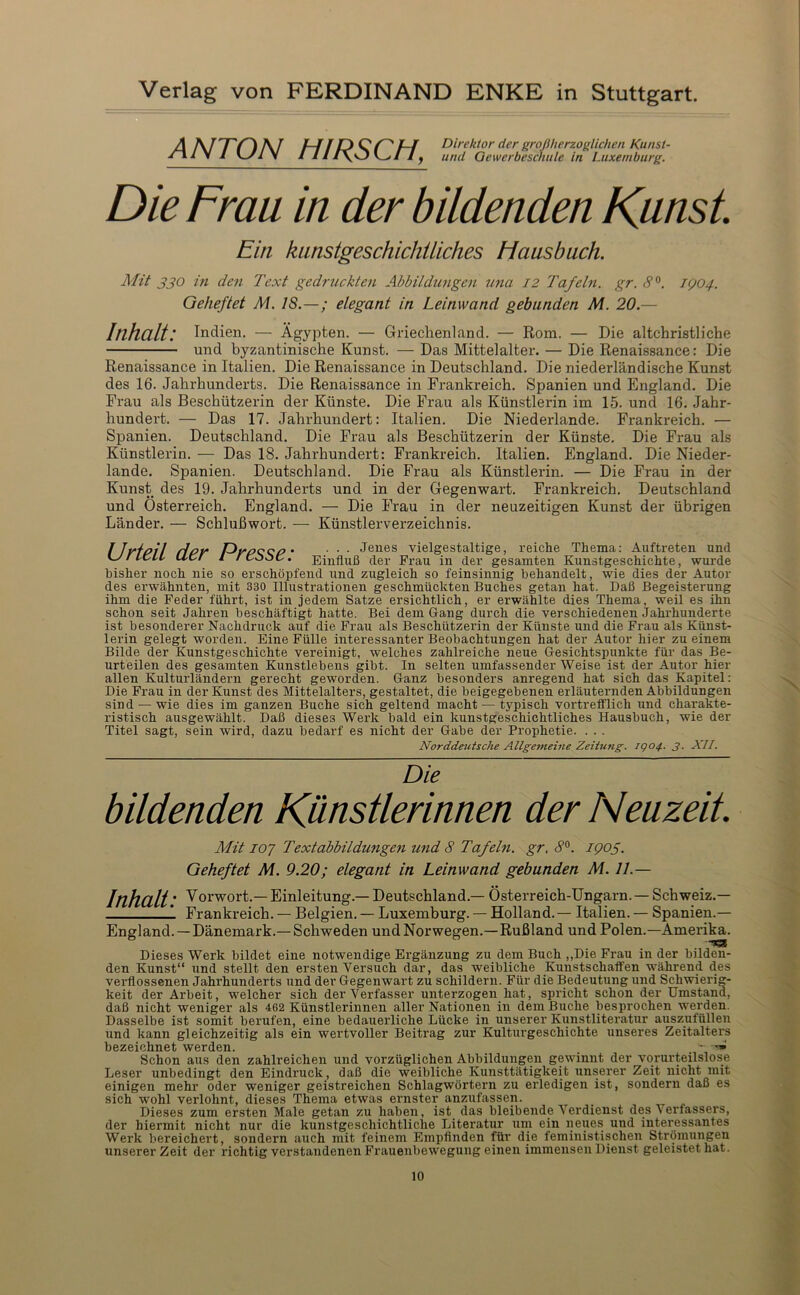 ANTON HIRSCH, Direktor der großherzoglichen Kunst- und Gewerbeschule in Luxemburg. Die Frau in der bildenden Kunst Ein kiinstgeschicJiÜiches Hausbuch. Mit j’j’O in den Text gedruckten Abbildungen una I2 Tafeln, gr. 8^. IQ04. Geheftet M. 18.—; elegant in Leinwand gebunden M. 20.— Inhalt: Indien. — Ägypten. — Griechenland. — Rom. — Die altchristliche und byzantinische Kunst. — Das Mittelalter. — Die Renaissance: Die Renaissance in Italien. Die Renaissance in Deutschland. Die niederländische Kunst des 16. Jahrhunderts. Die Renaissance in Frankreich. Spanien und England. Die Frau als Beschützerin der Künste. Die Frau als Künstlerin im 15. und 16. Jahr- hundert. — Das 17. Jahrhundert: Italien. Die Niederlande. Frankreich. — Spanien. Deutschland. Die Frau als Beschützerin der Künste. Die Frau als Künstlerin. — Das 18. Jahrhundert: Frankreich. Italien. England. Die Nieder- lande. Spanien. Deutschland. Die Frau als Künstlerin. — Die Frau in der Kunst des 19. Jahrhunderts und in der Gegenwart. Frankreich. Deutschland und Österreich. England. — Die Frau in der neuzeitigen Kunst der übrigen Länder. — Schlußwort. — Künstlerverzeichnis. I JgfPf I Hpy Pypccp • • • • Jeiißs vielgestaltige, reiche Thema: Auftreten und KJr ICH Ucr i rCooC. Einfluß der Frau in der gesamten Kunstgeschichte, wurde bisher noch nie so erschöpfend und zugleich so feinsinnig behandelt, wie dies der Autor des ei'wähnten, mit 330 Illustrationen geschmückten Buches getan hat. Daß Begeisterung ihm die Feder führt, ist in jedem Satze ersichtlich, er erwählte dies Thema, weil es ihn schon seit Jahren beschäftigt hatte. Bei dem Gang durch die verschiedenen Jahrhunderte ist besonderer Nachdruck auf die Frau als Beschützerin der Künste und die Frau als Künst- lerin gelegt worden. Eine Fülle interessanter Beobachtungen hat der Autor hier zu einem Bilde der Kunstgeschichte vereinigt, welches zahlreiche neue Gesichtspunkte für das Be- urteilen des gesamten Kunstlebens gibt. In selten umfassender Weise ist der Autor hier allen Kulturländern gerecht geworden. Ganz besonders anregend hat sich das Kapitel: Die Frau in der Kunst des Mittelalters, gestaltet, die beigegebenen erläuternden Abbildungen sind — wie dies im ganzen Buche sich geltend macht — typisch vortrefflich und charakte- ristisch ausgewählt. Daß dieses Werk bald ein kunstgeschichtliches Hausbuch, wie der Titel sagt, sein wird, dazu bedarf es nicht der Gabe der Prophetie. . . . Norddetitsche Allge7neine Zeitung. igo4. 3. XII. Die bildenden Künstlerinnen der Neuzeit. ÄTit 107 Textabbildungen und 8 Tafehi. gr, 8^. 1905. Geheftet M. 9.20; elegant in Leinwand gebunden M. 11.— Inhalt ■ ^orwort.— Einleitung.— Deutschland.— Österreich-Ungarn.—Schweiz.— 1 Frankreich. — Belgien. — Luxemburg. — Holland.— Italien. — Spanien.— England. —Dänemark.— Schweden und Norwegen.—Rußland und Polen.—Amerika. Dieses Werk bildet eine notwendige Ergänzung zu dem Buch ,,Die Frau in der bilden- den Kunst“ und stellt den ersten Versuch dar, das weibliche Kunstschaffen während des verflossenen Jahrhunderts und der Gegenwart zu schildern. Für die Bedeutung und Schwierig- keit der Arbeit, welcher sich der Verfasser unterzogen hat, spricht schon der Umstand, daß nicht weniger als 462 Künstlerinnen aller Nationen in dem Buche besprochen werden. Dasselbe ist somit berufen, eine bedauerliche Lücke in unserer Kunstliteratur auszufüllen und kann gleichzeitig als ein wertvoller Beitrag zur Kulturgeschichte unseres Zeitalters bezeichnet werden. . . ~ Schon aus den zahlreichen und vorzüglichen Abbildungen gewinnt der vorurteilslose Leser unbedingt den Eindruck, daß die weibliche Kunsttätigkeit unserer Zeit nicht mit einigen mehr oder weniger geistreichen Schlagwörtern zu erledigen ist, sondern daß es sich wohl verlohnt, dieses Thema etwas ernster anzufassen. Dieses zum ersten Male getan zu haben, ist das bleibende Verdienst des Verfassers, der hiermit nicht nur die kunstgeschichtliche Literatur um ein neues und interessantes Werk bereichert, sondern auch mit feinem Empfinden für die feministischen Strömungen unserer Zeit der richtig verstandenen Frauenbewegung einen immensen Dienst geleistet hat.