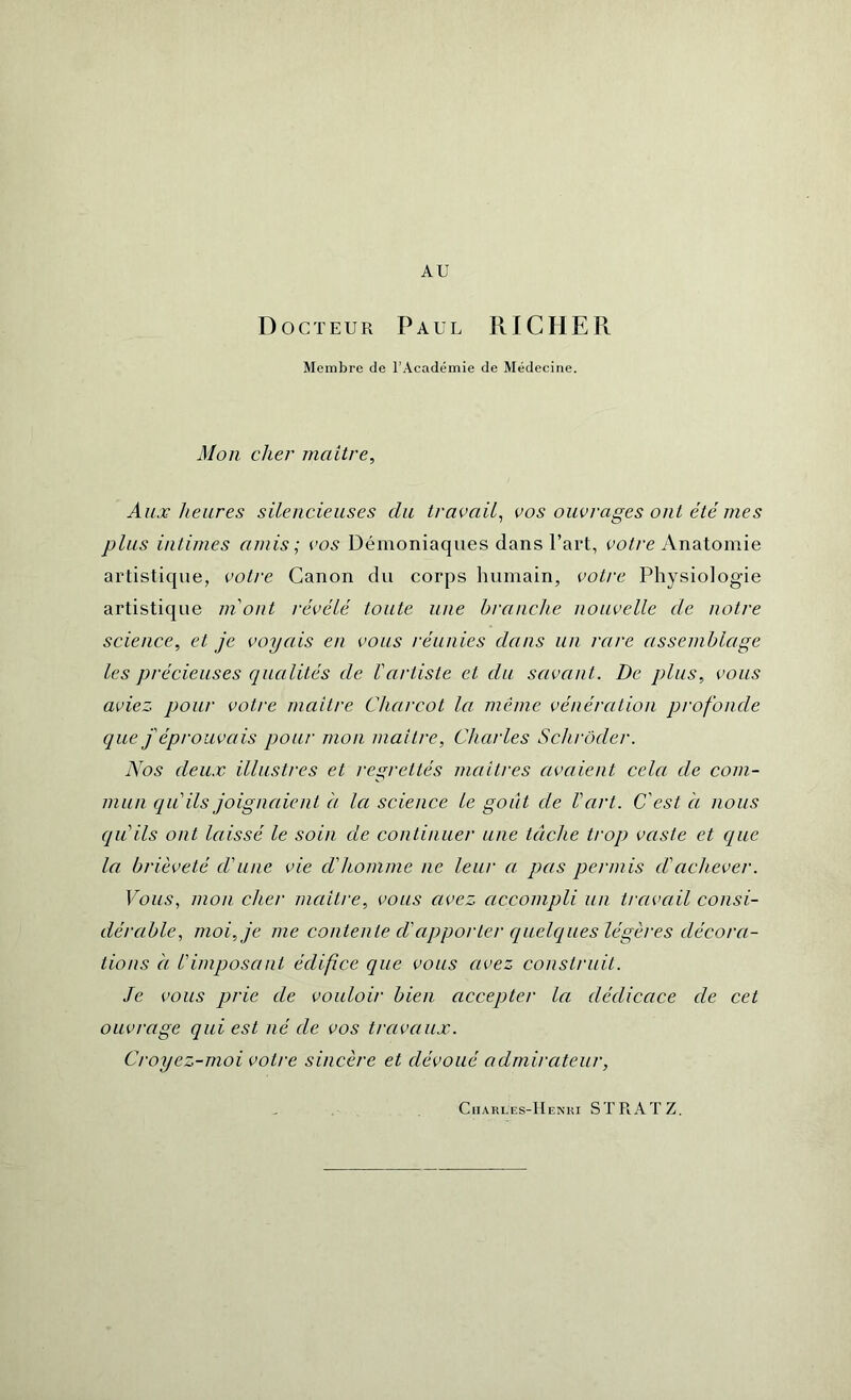 AU Docteur Paul RICHER Membre de l’Académie de Médecine. Mon cher maître, Aux heures silencieuses du travail, vos ouvrages ont été mes plus intimes amis; vos Démoniaques dans l’art, votre Anatomie artistique, votre Canon du corps humain, votre Physiologie artistique m'ont révélé toute une branche nouvelle de notre science, et je voyais en vous réunies dans un rare assemblage les précieuses qualités de l'artiste et du savant. De plus, vous aviez pour votre maître Charcot la meme vénération profonde que j'éprouvais pour mon maître, Charles Schröder. Nos deux illustres et regrettés maîtres avaient cela de com- mun qu'ils joignaient à la science le goût de l'art. C'est à nous qu'ils ont laissé le soin de continuer une tâche trop vaste et que la brièveté d'une vie d'homme ne leur a pas permis d'achever. Vous, mon cher maître, vous avez accompli un travail consi- dérable, moi, je me contente d'apporter quelques légères décora- tions à l'imposant édifice que vous avez construit. Je vous prie de vouloir bien accepter la dédicace de cet ouvrage qui est né de vos travaux. Croyez-moi votre sincère et dévoué admirateur, Ciiakles-Henki STRATZ.