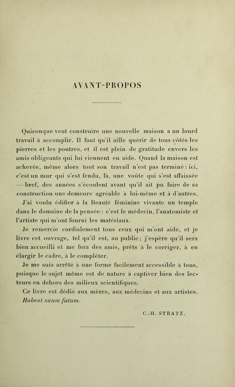 AVANT-PROPOS Quiconque veut construire une nouvelle maison a un lourd travail à accomplir. Il faut qu’il aille quérir de tous côtés les pierres et les poutres, et il est plein de gratitude envers les amis obligeants qui lui viennent en aide. Quand la maison est achevée, même alors tout son travail n’est pas terminé : ici, c’est un mur qui s’est fendu, là, une voûte qui s’est affaissée — bref, des années s’écoulent avant qu’il ait pu faire de sa construction une demeure agréable à lui-même et à d’autres. J’ai voulu édifier à la Beauté féminine vivante un temple dans le domaine de la pensée : c’est le médecin, l’anatomiste et l’artiste qui m’ont fourni les matériaux. Je remercie cordialement tous ceux qui m’ont aidé, et je livre cet ouvrage, tel qu’il est, au public; j’espère qu’il sera bien accueilli et me fera des amis, prêts à le corriger, à en élargir le cadre, à le compléter. Je me suis arrêté à une forme facilement accessible à tous, puisque le sujet même est de nature à captiver bien des lec- teurs en dehors des milieux scientifiques. Ce livre est dédié aux mères, aux médecins et aux artistes. Habeat suum fatum. C.-H. ST RAT Z.