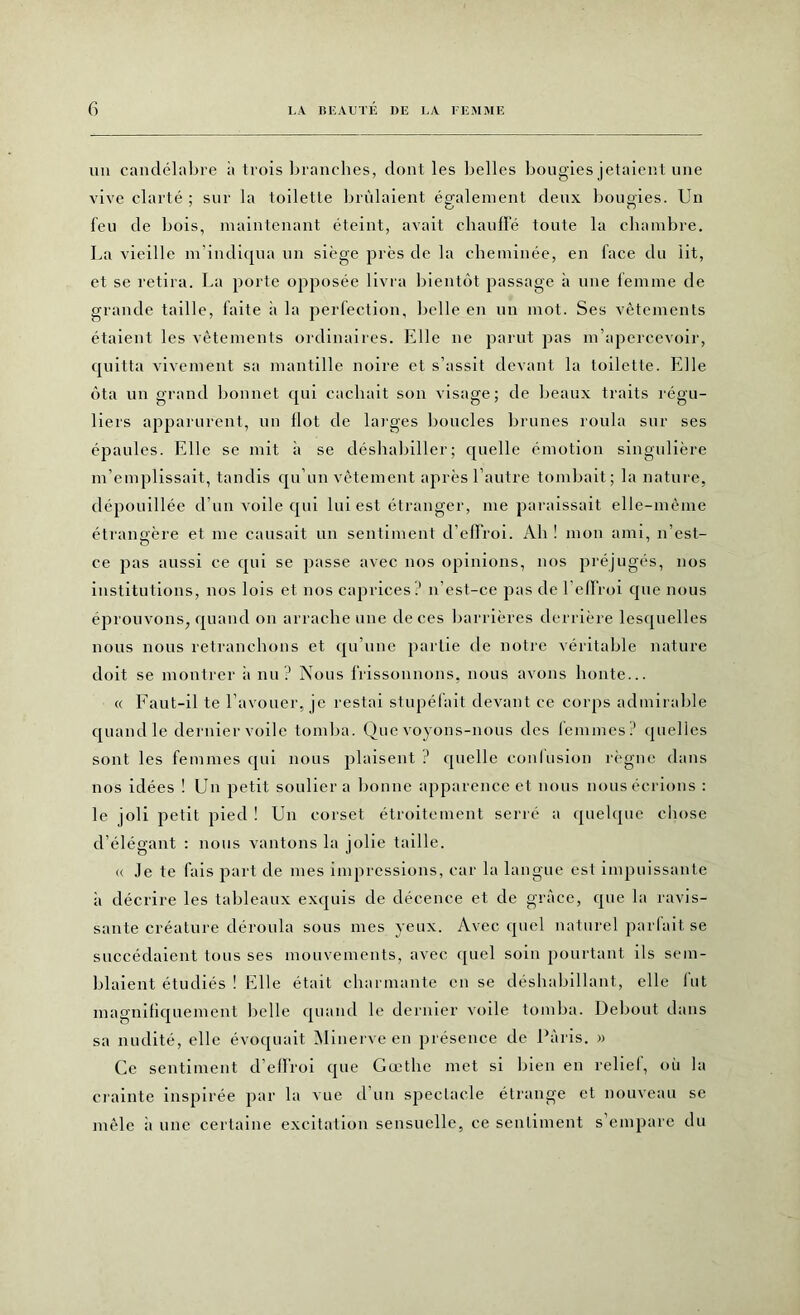 un candélabre à trois branches, dont les belles bougies jetaient une vive clarté ; sur la toilette brûlaient également deux bougies. Un feu de bois, maintenant éteint, avait chauffé toute la chambre. La vieille m'indiqua un siège près de la cheminée, en face du lit, et se retira. La porte opposée livra bientôt passage à une femme de grande taille, faite ii la perfection, belle en un mot. Ses vêtements étaient les vêtements ordinaires. Elle ne parut pas m’apercevoir, quitta vivement sa mantille noire et s’assit devant la toilette. Elle ôta un grand bonnet qui cachait son visage; de beaux traits régu- liers apparurent, un flot de larges boucles brunes roula sur ses épaules. Elle se mit à se déshabiller; quelle émotion singulière m’emplissait, tandis qu’un vêtement après l’autre tombait; la nature, dépouillée d’un voile qui lui est étranger, me paraissait elle-même étrangère et me causait un sentiment d’effroi. Ah ! mon ami, n’est- O ce pas aussi ce cpii se passe avec nos opinions, nos préjugés, nos institutions, nos lois et nos caprices? n’est-ce pas de 1 effroi que nous éprouvons, quand on arrache une de ces barrières derrière lesquelles nous nous retranchons et qu’une partie de notre véritable nature doit se montrer a nu? Nous frissonnons, nous avons honte... « Faut-il te l’avouer, je restai stupéfait devant ce corps admirable quand le dernier voile tomba. Que voyons-nous des femmes ? quelles sont les femmes qui nous plaisent ? quelle confusion règne dans nos idées ! Un petit soulier a bonne apparence et nous nous écrions : le joli petit pied ! Un corset étroitement serré a quelque chose d’élégant : nous vantons la jolie taille. « .le te fais part de mes impressions, car la langue est impuissante à décrire les tableaux exquis de décence et de grâce, que la ravis- sante créature déroula sous mes yeux. Avec quel naturel parfait se succédaient tous ses mouvements, avec quel soin pourtant ils sem- blaient étudiés ! Elle était charmante en se déshabillant, elle lut magnifiquement belle quand le dernier voile tomba. Debout dans sa nudité, elle évoquait Minerve en présence de Paris. » Ce sentiment d’effroi que Gœthe met si bien en relief, où la crainte inspirée par la vue d’un spectacle étrange et nouveau se mêle ii une certaine excitation sensuelle, ce sentiment s’empare du