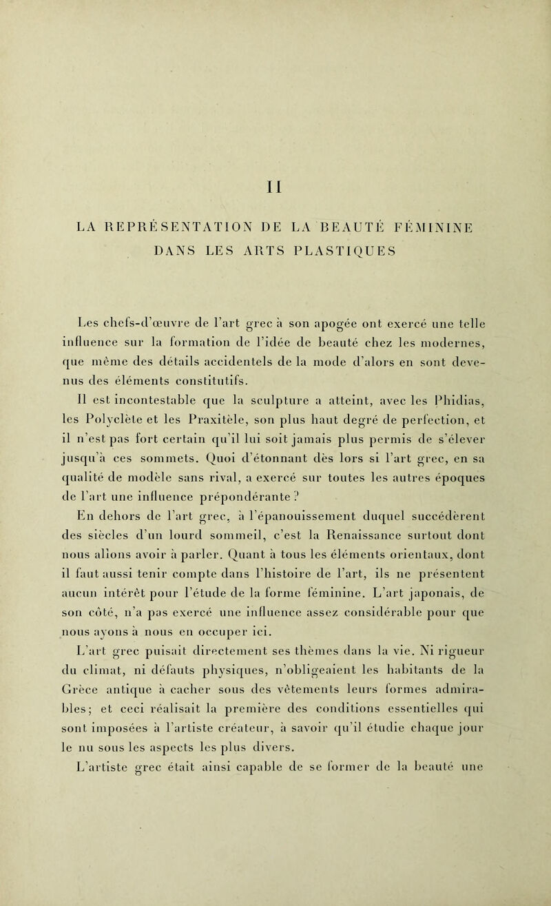 Il LA REPRÉSENTATION DE LA BEAUTÉ FÉMININE DANS LES ARTS PLASTIQUES Les chefs-d’œuvre de l’art grec à son apogée ont exercé une telle influence sur la formation de l’idée de beauté chez les modernes, que même des détails accidentels de la mode d’alors en sont deve- nus des éléments constitutifs. Il est incontestable que la sculpture a atteint, avec les Phidias, les Polyclèle et les Praxitèle, son plus haut degré de perfection, et il n’est pas lort certain qu’il lui soit jamais plus permis de s’élever jusqu’à ces sommets. Quoi d’étonnant dès lors si l’art grec, en sa qualité de modèle sans rival, a exercé sur toutes les autres époques de l’art une influence prépondérante? En dehors de l’art grec, à l’épanouissement duquel succédèrent des siècles d’un lourd sommeil, c’est la Renaissance surtout dont nous allons avoir à parler. Quant à tous les éléments orientaux, dont il faut aussi tenir compte dans U histoire de l’art, ils ne présentent aucun intérêt pour l’étude de la forme féminine. L’art japonais, de son côté, n’a pas exercé une influence assez considérable pour que nous ayons à nous en occuper ici. L’art grec puisait directement ses thèmes dans la vie. Ni rigueur du climat, ni défauts physiques, n’obligeaient les habitants de la Grèce antique à cacher sous des vêtements leurs formes admira- bles; et ceci réalisait la première des conditions essentielles qui sont imposées à l’artiste créateur, à savoir qu’il étudie chaque jour le nu sous les aspects les plus divers. L’artiste grec était ainsi capable de se former de la beauté une